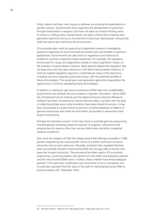 94
Policy makers will have many issues to address surrounding the applications of
genetic science. Governments have supported the development of genomics
through investments in research, but have not been as forward-thinking when
it comes to crafting policy. Governments can play a critical role in helping next-
generation genomics live up to its potential to save lives, feed people, and provide
fuels that will be less harmful to the environment.
One possible step could be supporting independent research investigating
questions regarding the environmental and health risks and benefits of genomic
applications. Governments can also work on regulations and initiatives to
enable the success of genome-based advances. For example, the regulatory
environment for drugs and diagnostics is likely to have a significant impact on
the evolution of personalized medicine. Most experts believe that regulation has
not kept pace with the rapid advances in the field of personalized medicine. A
more far-sighted regulatory approach could balance many of the objections,
including concerns regarding personal privacy, with the potential benefits of
these technologies. This would give next-generation genomics researchers the
opportunity to continue developing these technologies.
In addition to clarifying rules about ownership of DNA data and confidentiality,
governments can facilitate the accumulation of genetic information. Since 2006,
the US National Cancer Institute and the National Human Genome Research
Institute have been compiling the Cancer Genome Atlas, a project with the goal
of collecting all data about what mutations have been linked to cancers. It may
soon be possible for governments to sponsor a central database of millions of
genome sequences and make the information accessible to researchers (with
proper precautions).
Perhaps the thorniest concern in the near future is prenatal genome sequencing.
Prenatal genetic screening raises the specter of eugenics: will parents end
pregnancies for reasons other than serious deformities and other congenital
medical conditions?
Ever since the creation of Dolly the sheep proved that cloning is possible in 1996,
genetic engineering has inspired both visions of a better world and concerns
about the risks of such advances. Recently, scientists have revealed that they
have successfully inserted mitochondrial DNA into the egg cells of women who
have had trouble conceiving. The procedure has been used in 30 successful
pregnancies, producing babies with genes from the child’s two biological parents
and the mitochondrial DNA donor; in effect, these children have three biological
parents.99
This particular modification was performed to aid in conception, but
it could also represent the first step on the path to manipulating human DNA to
produce babies with “desirable” traits.
99	 Michael Hanlon, “World’s first GM babies born,” Daily Mail, April 25, 2013.
 