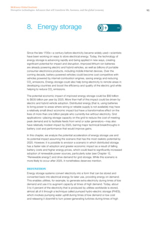 95Disruptive technologies: Advances that will transform life, business, and the global economy
McKinsey Global Institute
Since the late 1700s—a century before electricity became widely used—scientists
have been working on ways to store electrical energy. Today, the technology of
energy storage is advancing rapidly and being applied in new ways, creating
significant potential for impact and disruption. Improved lithium-ion batteries
are already powering electric and hybrid vehicles, as well as billions of portable
consumer electronics products, including mobile Internet devices. Over the
coming decade, battery-powered vehicles could become cost competitive with
vehicles powered by internal-combustion engines, saving energy and reducing
CO2
emissions. Energy storage could also help bring electricity to remote areas in
developing countries and boost the efficiency and quality of the electric grid while
helping to reduce CO2
emissions.
The potential economic impact of improved energy storage could be $90 billion
to $635 billion per year by 2025. More than half of this impact could be driven by
electric and hybrid vehicle adoption. Distributed energy (that is, using batteries
to bring power to areas where wiring or reliable supply is not available) may have
a relatively small direct economic impact but have a transformative effect on the
lives of more than one billion people who currently live without electricity. Grid
applications—placing storage capacity on the grid to reduce the cost of meeting
peak demand and to facilitate feeds from wind or solar generators—may also
have relatively modest impact by 2025, barring major technical breakthroughs in
battery cost and performance that would improve gains.
In this chapter, we analyze the potential acceleration of energy storage use and
its potential impact assuming the scenario that has the most realistic potential by
2025. However, it is possible to envision a scenario in which distributed storage
has a faster rate of adoption and greater economic impact as a result of falling
battery costs and higher energy prices, which could lead to significantly increased
adoption of renewable power sources, particularly solar (see Chapter 12,
“Renewable energy”) and drive demand for grid storage. While this scenario is
more likely to occur after 2025, it nonetheless deserves mention.
DEFINITION
Energy storage systems convert electricity into a form that can be stored and
converted back into electrical energy for later use, providing energy on demand.
This enables utilities, for example, to generate extra electricity during times of low
demand and use it to augment capacity at times of high demand. Today, about
3 to 4 percent of the electricity that is produced by utilities worldwide is stored,
almost all of it through a technique called pumped hydro-electric storage (PHES),
which involves pumping water uphill during times of low demand or low cost
and releasing it downhill to turn power-generating turbines during times of high
8.	 Energy storage
 