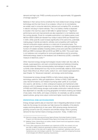 96
demand and high cost. PHES currently accounts for approximately 120 gigawatts
of storage capacity.100
Batteries in their various forms constitute the most widely known energy storage
technology and the main focus of our analysis. Lithium ion (Li-ion) batteries
are widely used in consumer electronic devices such as laptop PCs, as well as
in electric and plug-in hybrid vehicles. The Li-ion battery market is expected
to double in the next four years to $24 billion in global revenue.101
Significant
performance and cost improvements are also expected in Li-ion batteries over
the coming decade. Prices for complete automotive Li-ion battery packs could
fall from $500 to $600 per kilowatt-hour today to about $160 per kilowatt-hour
in 2025, while cycle life could increase significantly at the same time, potentially
making plug-in hybrids and electric vehicles cost competitive with traditional
internal combustion engine vehicles on a total cost of ownership basis. The
average cost of owning and operating Li-ion batteries for utility grid applications (a
function of multiple variables including battery prices and cycle life) could fall from
$500 per MWh to between $85 and $125 per MWh by 2025. This could make
Li-ion batteries cost competitive for some grid applications and for providing
distributed energy, based on the levelized cost of electricity (LCOE), a standard
measure of electricity costs.102
Other important energy storage technologies include molten salt, flow cells, fly
wheels, supercapacitors, and even conventional lead acid batteries (including
recycled batteries). Other promising battery technologies to watch that are
currently under development but may not be commercially viable by 2025 include
liquid metal, lithium-air, lithium-sulfur, sodium-ion, nano-based supercapacitors
(see Chapter 10, “Advanced materials”), and energy cache technology.
Compressed air energy storage (CAES) is a fairly mature energy storage
technology useful for utility grid applications. Similar to PHES, CAES typically
uses natural formations, but instead of pumping water uphill, air is pumped
into caverns, salt domes, or other underground spaces and maintained under
pressure until it is released to help drive a turbine. By 2025, the next generation
of PHES and CAES energy storage could enable construction methods that are
less dependent on naturally occurring geographic formations (making use instead
of sea water, mine shafts, and cargo containers, for example), as well as variable-
speed turbines, giving more output control and higher round-trip efficiencies.
POTENTIAL FOR ACCELERATION
Energy storage systems play an important role in integrating alternatives to fossil
fuels into the energy mix and also can help improve the reliability of the electric
supply and bring electricity to new users. With growing energy demand and
growing concerns over CO2
emissions and climate change, there is growing
demand for less harmful means of energy production. Today, 13 billion tons
100	 Electricity storage, International Energy Agency/Energy Technology Systems Analysis
Program and International Renewable Energy Agency technology policy brief E-18, April 2012.
101	 Malavika Tohani, Global lithium-ion battery market: Growth trends and application analysis,
Frost & Sullivan, February 2013.
102	 Cost is often measured as the levelized cost of electricity (LCOE), the constant unit cost
(per KWh or MWh) of electricity generated by different sources using a present value
payment stream of the total cost of capital, return on investment, operating costs, fuel, and
maintenance over a technology’s useful life. This measure is useful for comparing the prices
of technologies with different operating characteristics.
 