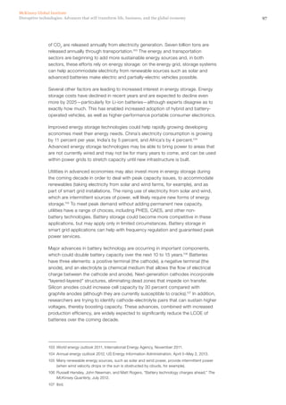 97Disruptive technologies: Advances that will transform life, business, and the global economy
McKinsey Global Institute
of CO2
are released annually from electricity generation. Seven billion tons are
released annually through transportation.103
The energy and transportation
sectors are beginning to add more sustainable energy sources and, in both
sectors, these efforts rely on energy storage: on the energy grid, storage systems
can help accommodate electricity from renewable sources such as solar and
advanced batteries make electric and partially-electric vehicles possible.
Several other factors are leading to increased interest in energy storage. Energy
storage costs have declined in recent years and are expected to decline even
more by 2025—particularly for Li-ion batteries—although experts disagree as to
exactly how much. This has enabled increased adoption of hybrid and battery-
operated vehicles, as well as higher-performance portable consumer electronics.
Improved energy storage technologies could help rapidly growing developing
economies meet their energy needs. China’s electricity consumption is growing
by 11 percent per year, India’s by 5 percent, and Africa’s by 4 percent.104
Advanced energy storage technologies may be able to bring power to areas that
are not currently wired and may not be for many years to come, and can be used
within power grids to stretch capacity until new infrastructure is built.
Utilities in advanced economies may also invest more in energy storage during
the coming decade in order to deal with peak capacity issues, to accommodate
renewables (taking electricity from solar and wind farms, for example), and as
part of smart grid installations. The rising use of electricity from solar and wind,
which are intermittent sources of power, will likely require new forms of energy
storage.105
To meet peak demand without adding permanent new capacity,
utilities have a range of choices, including PHES, CAES, and other non-
battery technologies. Battery storage could become more competitive in these
applications, but may apply only in limited circumstances. Battery storage in
smart grid applications can help with frequency regulation and guaranteed peak
power services.
Major advances in battery technology are occurring in important components,
which could double battery capacity over the next 10 to 15 years.106
Batteries
have three elements: a positive terminal (the cathode), a negative terminal (the
anode), and an electrolyte (a chemical medium that allows the flow of electrical
charge between the cathode and anode). Next-generation cathodes incorporate
“layered-layered” structures, eliminating dead zones that impede ion transfer.
Silicon anodes could increase cell capacity by 30 percent compared with
graphite anodes (although they are currently susceptible to cracks).107
In addition,
researchers are trying to identify cathode-electrolyte pairs that can sustain higher
voltages, thereby boosting capacity. These advances, combined with increased
production efficiency, are widely expected to significantly reduce the LCOE of
batteries over the coming decade.
103	 World energy outlook 2011, International Energy Agency, November 2011.
104	 Annual energy outlook 2012, US Energy Information Administration, April 5–May 2, 2013.
105	 Many renewable energy sources, such as solar and wind power, provide intermittent power
(when wind velocity drops or the sun is obstructed by clouds, for example).
106	 Russell Hensley, John Newman, and Matt Rogers, “Battery technology charges ahead,” The
McKinsey Quarterly, July 2012.
107	Ibid.
 