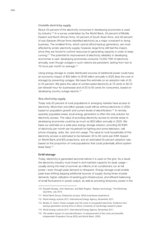 100
Unstable electricity supply
About 43 percent of the electricity consumed in developing economies is used
by industry.110
In a survey undertaken by the World Bank, 55 percent of Middle
Eastern and North African firms, 54 percent of South Asian firms, and 49 percent
of sub-Saharan African firms identified electricity as a major constraint to doing
business. The smallest firms, which cannot afford backup generators, are most
affected by erratic electricity supply; however, large firms still feel the impact,
since they are forced to commit resources to generating capacity in order to keep
running.111
The potential for improvement of electricity reliability in developing
economies is vast: developing economies consume 13,000 TWh of electricity
annually, even though outages in such nations are persistent, lasting from two to
70 hours per month on average.112
Using energy storage to create distributed sources of additional power could have
an economic impact of $25 billion to $100 billion annually in 2025 (less the cost of
storage) by preventing outages. We base this estimate on an adoption rate of 35
to 55 percent. We place the value of uninterrupted electricity at 75 cents to $2.10
per kilowatt-hour for businesses and of 20 to 60 cents for consumers, based on
developing country outage reports.113
New electricity supply
Today only 63 percent of rural populations in emerging markets have access to
electricity. More than one billion people could still be without electricity in 2025,
based on population growth and current levels of electrification.114
In remote,
sparsely populated areas, local energy generation is often the only solution for
electricity access. The value of providing electricity access to remote areas in
developing economies could be as much as $50 billion annually in 2025. We
base our estimate on a solar-plus energy storage solution, providing 60 KWh
of electricity per month per household for lighting and some television, cell
phone charging, radio, fan, and iron usage. The value to rural households of this
electricity access is estimated to be between 20 to 60 cents per KWh (based
on World Bank and IEG projections, and an estimated 55 percent adoption rate,
based on the proportion of rural populations that could potentially afford system
lease fees).115
Grid storage
Today, electricity is generated seconds before it is used on the grid. As a result,
the electricity industry must invest in and maintain capacity for peak usage—
usually during the heat of summer as millions of air conditioners run at full
power—even though peak demand is infrequent. Energy storage could enable
peak load shifting (tapping additional sources of supply during times of peak
demand), higher utilization of existing grid infrastructure, and efficient balancing
of small fluctuations in power output, as well as providing temporary power in the
110	 Russell Hensley, John Newman, and Matt Rogers, “Battery technology,” The McKinsey
Quarterly, July 2012.
111	 World Bank Group, Enterprise surveys: What businesses experience.
112	 World energy outlook 2011, International Energy Agency, November 2011.
113	 Musiliu O. Oseni, Power outages and the costs of unsupplied electricity: Evidence from
backup generation among firms in Africa, University of Cambridge research paper.
114	 World energy outlook 2011, International Energy Agency, November 2011.
115	 The welfare impact of rural electrification: A reassessment of the costs and benefits,
Independent Evaluation Group (IEG) and World Bank, 2008.
 