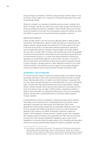 102
energy storage is competitive. Therefore, energy storage could be used for 10 to
20 percent of the roughly 10 to 15 percent of all electricity generation that could
be beneficially shifted.
While not included in our estimate of potential economic impact, batteries from
electric vehicles could also be used as low-cost energy storage mechanisms for
peak load shifting and frequency regulation. Recent studies have found minimal
economic benefit to consumers from participating in peak load shifting, but there
may still be an opportunity for providing frequency regulation services.116
Infrastructure deferral
Energy storage systems can save money by allowing utilities to delay building
transmission and distribution capacity. If peak load will push a transmission line
beyond capacity, energy storage can be placed on the transmission line close
to the load source (that is, the area where demand exceeds line capacity) to
accommodate peak demand. However, energy storage is financially viable for
this use only in a small number of cases, such as when lines cannot be upgraded
quickly due to long distances, where there are strict permitting requirements due
to environmental concerns, or in urban hubs where distribution infrastructure
upgrades are exceptionally expensive. Even by 2025, only about 15 percent of
electric transmission and distribution infrastructure would be expensive enough
to justify investing in storage systems to defer additional investment. As a result
of these limitations, the potential economic impact of using energy storage for
infrastructure deferral could be approximately $10 billion annually by 2025.
BARRIERS AND ENABLERS
For the full economic impact of advanced energy storage to be realized, storage
technology will need to reach cost and performance levels that meet or exceed
those of existing alternatives. For electric and hybrid vehicles, for example, this
not only means narrowing the gap with conventional ICEs on a cost-of-ownership
basis, but also improving responsiveness and driving range between charges.
Electric vehicles may also have to become less expensive to purchase and own,
since the majority of new car sales in 2025 could be in developing markets. In
addition, there will need to be adequate infrastructure in the form of recharging
stations. Governments could facilitate electric and hybrid vehicle adoption
through subsidies.
In grid applications, there are obstacles to advanced storage options beyond
technology cost and performance. In deregulated electricity markets, where
generation is separate from transmission and distribution (T&D), some
applications for grid energy storage face an uphill battle. Batteries can be used
for short-duration load shifting (a generation function) as well as distribution
deferral (a T&D function), but utilities have limited incentives to adopt this
solution. Performing each of these services in isolation is less cost competitive
than existing solutions; however, when generation and T&D uses are combined,
the economic case improves significantly. Regulatory policy is also critical.
Regulations can prevent energy storage solutions from competing with generation
assets (such as gas-powered peaker plants) for frequency regulation and peak
116	 Scott Peterson, Jay Whitacre, and Jay Apt, “The economics of using plug-in hybrid electric
vehicle battery packs for grid storage,” Journal of Power Sources, volume 195, number 8,
April 2010; Corey D. White and K. Max Zhang, “Using vehicle-to-grid technology for frequency
regulation and peak-load reduction,” Journal of Power Sources, volume 196, number 8, 2011.
 
