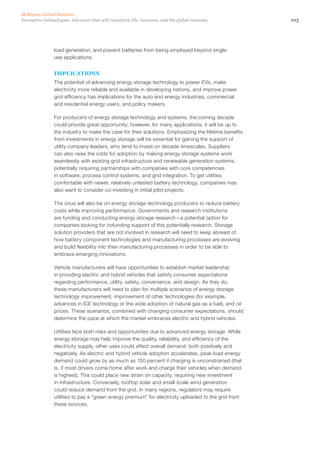 103Disruptive technologies: Advances that will transform life, business, and the global economy
McKinsey Global Institute
load generation, and prevent batteries from being employed beyond single-
use applications.
IMPLICATIONS
The potential of advancing energy storage technology to power EVs, make
electricity more reliable and available in developing nations, and improve power
grid efficiency has implications for the auto and energy industries, commercial
and residential energy users, and policy makers.
For producers of energy storage technology and systems, the coming decade
could provide great opportunity; however, for many applications, it will be up to
the industry to make the case for their solutions. Emphasizing the lifetime benefits
from investments in energy storage will be essential for gaining the support of
utility company leaders, who tend to invest on decade timescales. Suppliers
can also raise the odds for adoption by making energy storage systems work
seamlessly with existing grid infrastructure and renewable generation systems,
potentially requiring partnerships with companies with core competencies
in software, process control systems, and grid integration. To get utilities
comfortable with newer, relatively untested battery technology, companies may
also want to consider co-investing in initial pilot projects.
The onus will also be on energy storage technology producers to reduce battery
costs while improving performance. Governments and research institutions
are funding and conducting energy storage research—a potential option for
companies looking for cofunding support of this potentially research. Storage
solution providers that are not involved in research will need to keep abreast of
how battery component technologies and manufacturing processes are evolving
and build flexibility into their manufacturing processes in order to be able to
embrace emerging innovations.
Vehicle manufacturers will have opportunities to establish market leadership
in providing electric and hybrid vehicles that satisfy consumer expectations
regarding performance, utility, safety, convenience, and design. As they do,
these manufacturers will need to plan for multiple scenarios of energy storage
technology improvement, improvement of other technologies (for example,
advances in ICE technology or the wide adoption of natural gas as a fuel), and oil
prices. These scenarios, combined with changing consumer expectations, should
determine the pace at which the market embraces electric and hybrid vehicles.
Utilities face both risks and opportunities due to advanced energy storage. While
energy storage may help improve the quality, reliability, and efficiency of the
electricity supply, other uses could affect overall demand, both positively and
negatively. As electric and hybrid vehicle adoption accelerates, peak load energy
demand could grow by as much as 150 percent if charging is unconstrained (that
is, if most drivers come home after work and charge their vehicles when demand
is highest). This could place new strain on capacity, requiring new investment
in infrastructure. Conversely, rooftop solar and small-scale wind generation
could reduce demand from the grid. In many regions, regulators may require
utilities to pay a “green energy premium” for electricity uploaded to the grid from
these sources.
 