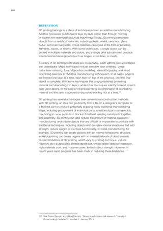 106
DEFINITION
3D printing belongs to a class of techniques known as additive manufacturing.
Additive processes build objects layer-by-layer rather than through molding
or subtractive techniques (such as machining). Today, 3D printing can create
objects from a variety of materials, including plastic, metal, ceramics, glass,
paper, and even living cells. These materials can come in the form of powders,
filaments, liquids, or sheets. With some techniques, a single object can be
printed in multiple materials and colors, and a single print job can even produce
interconnected moving parts (such as hinges, chain links, or mesh).
A variety of 3D printing techniques are in use today, each with its own advantages
and drawbacks. Major techniques include selective laser sintering, direct
metal laser sintering, fused deposition modeling, stereolithography, and inkjet
bioprinting (see Box 9, “Additive manufacturing techniques”). In all cases, objects
are formed one layer at a time, each layer on top of the previous, until the final
object is complete. With some techniques this is accomplished by melting
material and depositing it in layers, while other techniques solidify material in each
layer using lasers. In the case of inkjet bioprinting, a combination of scaffolding
material and live cells is sprayed or deposited one tiny dot at a time.118
3D printing has several advantages over conventional construction methods.
With 3D printing, an idea can go directly from a file on a designer’s computer to
a finished part or product, potentially skipping many traditional manufacturing
steps, including procurement of individual parts, creation of parts using molds,
machining to carve parts from blocks of material, welding metal parts together,
and assembly. 3D printing can also reduce the amount of material wasted in
manufacturing, and create objects that are difficult or impossible to produce with
traditional techniques, including objects with complex internal structures that add
strength, reduce weight, or increase functionality. In metal manufacturing, for
example, 3D printing can create objects with an internal honeycomb structure,
while bioprinting can create organs with an internal network of blood vessels.
Current limitations of 3D printing, which vary by printing technique, include
relatively slow build speed, limited object size, limited object detail or resolution,
high materials cost, and, in some cases, limited object strength. However, in
recent years rapid progress has been made in reducing these limitations.
118	 See Savas Tasoglu and Utkan Demirci, “Bioprinting for stem cell research,” Trends in
Biotechnology, volume 31, number 1, January 2013.
 