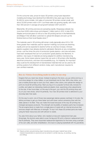 109Disruptive technologies: Advances that will transform life, business, and the global economy
McKinsey Global Institute
On the consumer side, prices for basic 3D printers using fused deposition
modeling technology have declined from $30,000 a few years ago to less than
$1,000 for some models. Unit sales of consumer 3D printers remain small, with
about 23,000 printers sold in 2011, but these sales are growing rapidly, with more
than 300 percent in average annual growth between 2007 and 2011.
Meanwhile, 3D printing services are spreading rapidly. Shapeways already has
more than 8,000 online shops and shipped 1 million parts in 2012. In late 2012,
Staples announced plans to roll out a new 3D printing service in the Netherlands
and Belgium that will allow customers to upload 3D designs and pick up the
finished items at their local Staples store.122
The materials used in 3D printing still remain costly (generally about 50 to 100
times greater than materials used for injection molding), but prices are declining
rapidly and can be expected to decline further as volumes increase. Chinese
plastics suppliers have already started to sell plastic filaments at very competitive
prices—just five times the price of production grade plastics—and new extruders
have been developed that can turn production-grade plastics into filaments. In
addition, new types of materials are being adapted for additive manufacturing
every year. Some newer polymer types that can work in 3D printers offer flexibility,
electrical conductivity, and even biocompatibility (e.g., for implants). An important
step could be the development of standardized materials that can be used by 3D
printing systems from different vendors; today, each manufacturer requires its
own certified materials.
Box 10. Vision: Everything made to order in one step
Imagine that you need new shoes. Instead of going to the store, you go online and buy a
cool shoe design for a few dollars, or just download one for free. With a few clicks, you
use a mobile phone app to scan your foot, select a few colors, and upload the design to
print at a local 3D printing shop. Next you log on to a popular furniture site, browse for
a while, and select an interesting metal and plastic chair, specifying a few adjustments
to the size. A few hours later, on the way to the gym, you visit the 3D printing shop and
try on your new shoes, which fit perfectly. Your new 3D-printed chair is delivered to your
doorstep later that week.
On the way to work, one of those new passenger planes passes overhead. In its ads, the
airline promises to get you there faster and with lower carbon emissions than with the
older planes in its fleet. They can make this boast because of the way 3D printing has
changed aerospace products. The strength and durability of airplane parts has increased.
The jet engine block is made from a single piece of metal with an internal structure that
removes weight with little loss of strength. To top it off, these 3D printed parts are made
using far fewer resources and with almost no waste.
You also think about your father, who needed a knee joint replacement last year.
Amazingly, the doctors were able to scan his leg and 3D print a titanium replacement joint
that fit perfectly. They even bioprinted replacement ligaments for the knee using a sample
of his own cells, and after rehabilitation, he’s back to playing basketball with his grandkids.
122	 Objects printed using laminating object manufacturing and paper material have similar
material characteristics to wood and can be worked in a similar way (e.g., by sanding, carving,
and drilling).
 