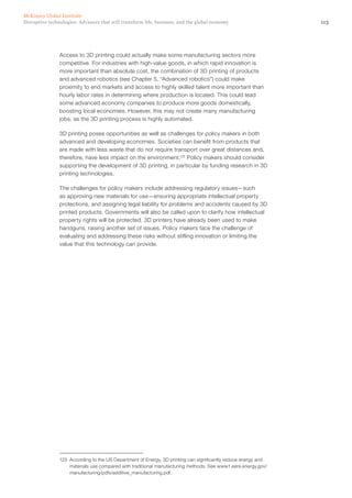 113Disruptive technologies: Advances that will transform life, business, and the global economy
McKinsey Global Institute
Access to 3D printing could actually make some manufacturing sectors more
competitive. For industries with high-value goods, in which rapid innovation is
more important than absolute cost, the combination of 3D printing of products
and advanced robotics (see Chapter 5, “Advanced robotics”) could make
proximity to end markets and access to highly skilled talent more important than
hourly labor rates in determining where production is located. This could lead
some advanced economy companies to produce more goods domestically,
boosting local economies. However, this may not create many manufacturing
jobs, as the 3D printing process is highly automated.
3D printing poses opportunities as well as challenges for policy makers in both
advanced and developing economies. Societies can benefit from products that
are made with less waste that do not require transport over great distances and,
therefore, have less impact on the environment.125
Policy makers should consider
supporting the development of 3D printing, in particular by funding research in 3D
printing technologies.
The challenges for policy makers include addressing regulatory issues—such
as approving new materials for use—ensuring appropriate intellectual property
protections, and assigning legal liability for problems and accidents caused by 3D
printed products. Governments will also be called upon to clarify how intellectual
property rights will be protected. 3D printers have already been used to make
handguns, raising another set of issues. Policy makers face the challenge of
evaluating and addressing these risks without stifling innovation or limiting the
value that this technology can provide.
125	 According to the US Department of Energy, 3D printing can significantly reduce energy and
materials use compared with traditional manufacturing methods. See www1.eere.energy.gov/
manufacturing/pdfs/additive_manufacturing.pdf.
 