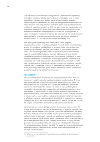 116
More advanced nanomaterials such as graphene (ultrathin sheets of graphite)
and carbon nanotubes (tubular graphene) could eventually be used to create
superefficient batteries; thin, flexible, energy efficient displays; ultralight,
superstrong structural materials; and even the next generation of semiconductor
chips. However, producing graphene and nanotubes in large quantities remains
prohibitively expensive (as much as $700 per gram for carbon nanotubes) and is
expected to remain so for years. Over the coming decade, the most important
application of advanced nanomaterials could be the use of nanoparticles to
create new targeted treatments for cancer. We estimate that the use of advanced
nanomaterials for targeted drug delivery for cancer alone could generate an
economic impact of $150 billion to $500 billion annually by 2025.
After many years of delivering more promise than visible progress,
nanotechnology is often viewed as overhyped. The truth is that nanotechnology,
albeit in its more basic, invisible forms, is already a reality today and will have
a growing role in industry, medicine, and the lives of consumers in years to
come. Over the coming decade, the full potential of advanced nanomaterials
may only begin to be felt, but these materials will likely continue to attract
considerable interest and R&D investment. Nanomaterials could begin to open
up major opportunities for health-care technology companies, pharmaceutical
companies, and health-care providers. Business leaders, particularly in health
care, manufacturing, and electronics, should consider now how these materials
could be used to create new products or make existing products better, and
invest accordingly. Meanwhile, policy makers will need to address unanswered
questions regarding the safety of nanomaterials.
DEFINITION
Any use or manipulation of materials with features at a scale of less than 100
nanometers (roughly molecular scale) can qualify as nanotechnology. This is a
very, very small scale indeed. Each nanometer is one billionth of a meter; the
width of a human hair is typically 20,000 to 80,000 nanometers. Nanoscale
objects and machines can be created in a variety of ways, including direct
manipulation of molecule-sized nanoparticles using tools such as atomic-force
microscopes, or electron beam or laser lithography capable of printing two- or
three-dimensional structures with nanoscale features.127
Since complex nanoscale
structures such as nanomachines (including nano electromechanical machines,
or NEMS) are currently experimental and very difficult to construct, and methods
for large-scale production may not be developed for another decade, we focus in
this chapter on nearer-term applications of advanced nanomaterials.
Nanomaterials can have amazing properties. At nanoscale, science enters the
strange realm of quantum mechanics. Nanoparticles, for example, generally have
far greater surface area per unit of volume (up to 2,000 square meters per gram)
than other materials and are thus highly reactive (and bio-reactive), making them
useful in medicine. Nanoscale materials can also have unusual electromagnetic,
thermal, and optical characteristics, which could enable advances across many of
the technologies described in other chapters of this report, including the next-
generation sensors and actuators use in advanced robotics and in Internet of
Things applications (see Chapters 5 and 3). The properties of nanomaterials could
make them useful in creating a variety of other advanced materials (see Box 12,
“Living in a materials world”).
127	 “3D-printer with nano-precision,” Phys, http://phys.org/news/2012-03-3d-printer-nano-
precision.html.
 