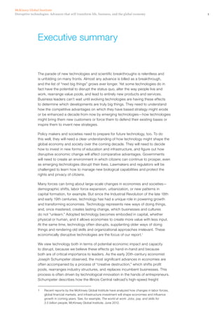 1Disruptive technologies: Advances that will transform life, business, and the global economy
McKinsey Global Institute
The parade of new technologies and scientific breakthroughs is relentless and
is unfolding on many fronts. Almost any advance is billed as a breakthrough,
and the list of “next big things” grows ever longer. Yet some technologies do in
fact have the potential to disrupt the status quo, alter the way people live and
work, rearrange value pools, and lead to entirely new products and services.
Business leaders can’t wait until evolving technologies are having these effects
to determine which developments are truly big things. They need to understand
how the competitive advantages on which they have based strategy might erode
or be enhanced a decade from now by emerging technologies—how technologies
might bring them new customers or force them to defend their existing bases or
inspire them to invent new strategies.
Policy makers and societies need to prepare for future technology, too. To do
this well, they will need a clear understanding of how technology might shape the
global economy and society over the coming decade. They will need to decide
how to invest in new forms of education and infrastructure, and figure out how
disruptive economic change will affect comparative advantages. Governments
will need to create an environment in which citizens can continue to prosper, even
as emerging technologies disrupt their lives. Lawmakers and regulators will be
challenged to learn how to manage new biological capabilities and protect the
rights and privacy of citizens.
Many forces can bring about large-scale changes in economies and societies—
demographic shifts, labor force expansion, urbanization, or new patterns in
capital formation, for example. But since the Industrial Revolution of the late 18th
and early 19th centuries, technology has had a unique role in powering growth
and transforming economies. Technology represents new ways of doing things,
and, once mastered, creates lasting change, which businesses and cultures
do not “unlearn.” Adopted technology becomes embodied in capital, whether
physical or human, and it allows economies to create more value with less input.
At the same time, technology often disrupts, supplanting older ways of doing
things and rendering old skills and organizational approaches irrelevant. These
economically disruptive technologies are the focus of our report.1
We view technology both in terms of potential economic impact and capacity
to disrupt, because we believe these effects go hand-in-hand and because
both are of critical importance to leaders. As the early 20th-century economist
Joseph Schumpeter observed, the most significant advances in economies are
often accompanied by a process of “creative destruction,” which shifts profit
pools, rearranges industry structures, and replaces incumbent businesses. This
process is often driven by technological innovation in the hands of entrepreneurs.
Schumpeter describes how the Illinois Central railroad’s high-speed freight
1	 Recent reports by the McKinsey Global Institute have analyzed how changes in labor forces,
global financial markets, and infrastructure investment will shape economies and influence
growth in coming years. See, for example, The world at work: Jobs, pay, and skills for
3.5 billion people, McKinsey Global Institute, June 2012.
Executive summary
 