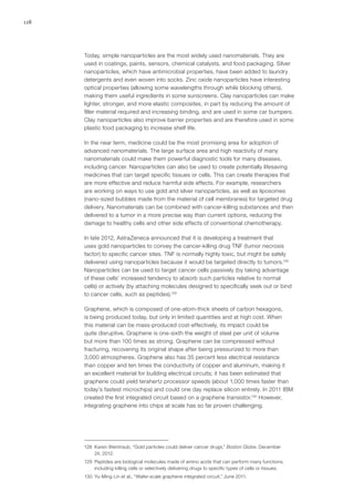 118
Today, simple nanoparticles are the most widely used nanomaterials. They are
used in coatings, paints, sensors, chemical catalysts, and food packaging. Silver
nanoparticles, which have antimicrobial properties, have been added to laundry
detergents and even woven into socks. Zinc oxide nanoparticles have interesting
optical properties (allowing some wavelengths through while blocking others),
making them useful ingredients in some sunscreens. Clay nanoparticles can make
lighter, stronger, and more elastic composites, in part by reducing the amount of
filler material required and increasing binding, and are used in some car bumpers.
Clay nanoparticles also improve barrier properties and are therefore used in some
plastic food packaging to increase shelf life.
In the near term, medicine could be the most promising area for adoption of
advanced nanomaterials. The large surface area and high reactivity of many
nanomaterials could make them powerful diagnostic tools for many diseases,
including cancer. Nanoparticles can also be used to create potentially lifesaving
medicines that can target specific tissues or cells. This can create therapies that
are more effective and reduce harmful side effects. For example, researchers
are working on ways to use gold and silver nanoparticles, as well as liposomes
(nano-sized bubbles made from the material of cell membranes) for targeted drug
delivery. Nanomaterials can be combined with cancer-killing substances and then
delivered to a tumor in a more precise way than current options, reducing the
damage to healthy cells and other side effects of conventional chemotherapy.
In late 2012, AstraZeneca announced that it is developing a treatment that
uses gold nanoparticles to convey the cancer-killing drug TNF (tumor necrosis
factor) to specific cancer sites. TNF is normally highly toxic, but might be safely
delivered using nanoparticles because it would be targeted directly to tumors.128
Nanoparticles can be used to target cancer cells passively (by taking advantage
of these cells’ increased tendency to absorb such particles relative to normal
cells) or actively (by attaching molecules designed to specifically seek out or bind
to cancer cells, such as peptides).129
Graphene, which is composed of one-atom-thick sheets of carbon hexagons,
is being produced today, but only in limited quantities and at high cost. When
this material can be mass-produced cost-effectively, its impact could be
quite disruptive. Graphene is one-sixth the weight of steel per unit of volume
but more than 100 times as strong. Graphene can be compressed without
fracturing, recovering its original shape after being pressurized to more than
3,000 atmospheres. Graphene also has 35 percent less electrical resistance
than copper and ten times the conductivity of copper and aluminum, making it
an excellent material for building electrical circuits; it has been estimated that
graphene could yield terahertz processor speeds (about 1,000 times faster than
today’s fastest microchips) and could one day replace silicon entirely. In 2011 IBM
created the first integrated circuit based on a graphene transistor.130
However,
integrating graphene into chips at scale has so far proven challenging.
128	 Karen Weintraub, “Gold particles could deliver cancer drugs,” Boston Globe, December
24, 2012.
129	 Peptides are biological molecules made of amino acids that can perform many functions,
including killing cells or selectively delivering drugs to specific types of cells or tissues.
130	 Yu-Ming Lin et al., “Wafer-scale graphene integrated circuit,” June 2011.
 