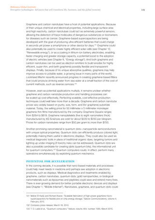 119Disruptive technologies: Advances that will transform life, business, and the global economy
McKinsey Global Institute
Graphene and carbon nanotubes have a host of potential applications. Because
of their unique chemical and electrical properties, including large surface area
and high reactivity, carbon nanotubes could act as extremely powerful sensors,
allowing the detection of trace molecules of dangerous substances or biomarkers
for diseases such as cancer. Graphene-based supercapacitors are being
developed with the goal of producing ultra-efficient batteries that could charge
in seconds yet power a smartphone or other device for days.131
Graphene could
also potentially be used to create highly efficient solar cells (see Chapter 12,
“Renewable energy”), or as a coating in lithium-ion battery electrodes, enabling
faster charging and greater storage capacity, a potential boost to the adoption
of electric vehicles (see Chapter 8, “Energy storage”). And both graphene and
carbon nanotubes can be used as electron emitters to build anodes for highly
efficient, super thin, and (with graphene) possibly flexible and transparent
displays. Finally, because of its unique absorptive qualities, graphene may help
improve access to potable water, a growing issue in many parts of the world.
Lockheed Martin recently announced progress in creating graphene-based filters
that could produce drinking water from sea water at a small fraction of the cost of
current methods, such as reverse osmosis.132
However, even as potential applications multiply, it remains unclear whether
graphene and carbon nanotube production and handling processes can
be scaled up cost-effectively. Perfecting scalable, cost-effective production
techniques could well take more than a decade. Graphene and carbon nanotube
prices vary widely based on purity, size, form, and (for graphene) substrate
material. Today, the selling price for 50 millimeter x 5 millimeter monolayer
graphene thin films manufactured by the company Graphene Square ranges
from $264 to $819. Graphene nanoplatelets (five to eight nanometers thick)
manufactured by XG Sciences are sold for about $220 to $230 per kilogram.
Prices for carbon nanotubes range from $50 per gram to more than $700.
Another promising nanomaterial is quantum dots—nanoparticle semiconductors
with unique optical properties. Quantum dots can efficiently produce colored light,
potentially making them useful in electronic displays. They could also be used as
medical diagnostic tools in place of traditional organic dyes, targeting tumors and
lighting up under imaging (if toxicity risks can be addressed). Quantum dots are
also a possible candidate for creating qbits (quantum bits), the informational unit
for quantum computers.133
Quantum computers could, in effect, perform many
operations simultaneously by exploiting quantum mechanics.
POTENTIAL FOR ACCELERATION
In the coming decade, it is possible that nano-based materials and processes
could help meet needs in medicine and perhaps see adoption in electronic
products, such as displays. Medical diagnostics and treatments enabled by
graphene, carbon nanotubes, quantum dots, gold nanoparticles, or biological
nanomaterials such as liposomes and peptides could save and extend many lives.
There is ever-growing demand for better portable electronic devices and displays
(see Chapter 1, “Mobile Internet”). Nanotubes, graphene, and quantum dots could
131	 Maher El-Kady and Richard Kaner, “Scalable fabrication of high-power graphene micro-
supercapacitors for flexible and on-chip energy storage,” Nature Communications, volume 4,
February 2013.
132	 Company press release, March 18, 2013.
133	 T. D. Ladd et al., “Quantum computers,” Nature, volume 464, number 7285, March 2010.
 