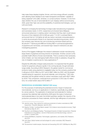 120
help make these displays brighter, thinner, and more energy efficient, possibly
even allowing these displays to be made transparent and flexible—capable of
being “papered” onto walls, windows, or curved surfaces. However, it is far from
clear whether the use of nanomaterials for such displays will be economical by
2025, given their high cost and the availability of substitute technologies, such as
LCD and OLED.
Research is bringing the technology for large-scale manufacturing of graphene
and nanotubes nearer. In 2012, researchers at Universiti Sains Malaysia
announced advances in creating carbon nanotubes that they claim could reduce
the price of this material to $15 to $35 per gram.134
In 2011 Lockheed Martin
announced that its F-35 fighter jet will use carbon nanotube composite plastics
in some structural parts thanks to an improved manufacturing process, which
the company says reduces the cost of producing nanotube-based parts by
90 percent.135
Samsung and IBM are funding R&D in commercial applications
of graphene and nanotubes, and several major research institutions are also
investigating graphene.
Some of the biggest challenges this research addresses include manufacturing
large sheets of graphene and long strands of nanotubes. Another concern is the
possible health effects of loose nanomaterials. There is evidence that nanotubes,
when inhaled, can have damaging health effects similar to asbestos, though the
risk of inhalation could be low for many applications.136
Despite the difficulties of large-scale production, it is expected that the global
market for graphene will grow rapidly in the coming decade, though estimates
range widely. According to BCC Research, the global market for commercial
products made using graphene is negligible today, but the company predicts that
it will grow to $123 million by 2017 and to $987 million by 2022, with the largest
markets being for capacitors, structural materials, and computing.137
BCC also
estimates that the global market for carbon nanotubes could reach $527 million
by 2016.138
By comparison, world aluminum production in 2012 was 45 million
tons, for a total market value of $112 billion.139
POTENTIAL ECONOMIC IMPACT BY 2025
For the purposes of estimating the potential economic impact of advanced
nanomaterials, we focus on applications in medicine, specifically drug delivery
for cancer patients. The application of advanced nanomaterials for medical
purposes has relatively high potential by 2025 given the types of advanced
nanomaterials likely to be used, the limited quantities needed, the maturity of the
production processes for these materials, and the high willingness of consumers
134	 Jasmine Leong, “New method for continuous production of carbon nanotubes by USM
researchers,” Scientific Malaysian, April 23, 2012.
135	 Stephen Trimble, “Lockheed Martin reveals F-35 to feature nanocomposite structures,” Flight
International, May 26, 2011.
136	 Paul Borm and Wolfgang Kreyling, “Toxicological hazards of inhaled nanoparticles—Potential
implications for drug delivery,” Journal of Nanoscience and Nanotechnology, volume 4,
number 5, October 2004.
137	 Andrew McWilliams, Graphene: Technologies, applications, and markets, BCC Research,
July 2012.
138	 John Oliver, Global markets and technologies for carbon nanotubes, BCC Research,
July 2012.
139	 The aluminium market analysis, financials and forecasting 2012–2017, ASDReports, May 2012.
 