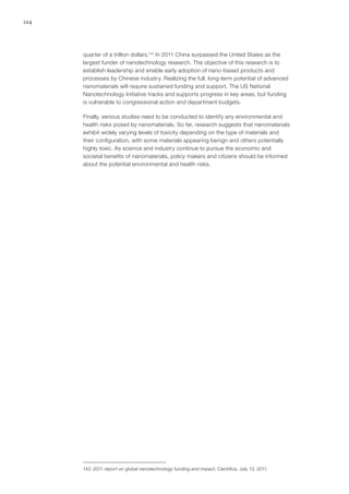 124
quarter of a trillion dollars.143
In 2011 China surpassed the United States as the
largest funder of nanotechnology research. The objective of this research is to
establish leadership and enable early adoption of nano-based products and
processes by Chinese industry. Realizing the full, long-term potential of advanced
nanomaterials will require sustained funding and support. The US National
Nanotechnology Initiative tracks and supports progress in key areas, but funding
is vulnerable to congressional action and department budgets.
Finally, serious studies need to be conducted to identify any environmental and
health risks posed by nanomaterials. So far, research suggests that nanomaterials
exhibit widely varying levels of toxicity depending on the type of materials and
their configuration, with some materials appearing benign and others potentially
highly toxic. As science and industry continue to pursue the economic and
societal benefits of nanomaterials, policy makers and citizens should be informed
about the potential environmental and health risks.
143	 2011 report on global nanotechnology funding and impact, Cientifica, July 13, 2011.
 