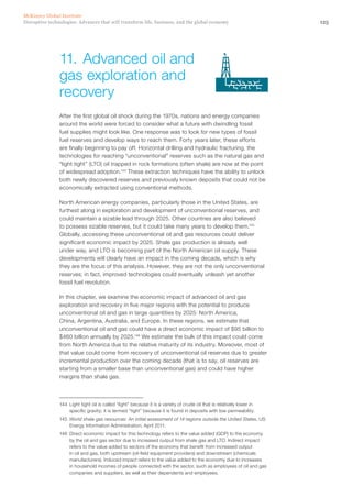 125Disruptive technologies: Advances that will transform life, business, and the global economy
McKinsey Global Institute
After the first global oil shock during the 1970s, nations and energy companies
around the world were forced to consider what a future with dwindling fossil
fuel supplies might look like. One response was to look for new types of fossil
fuel reserves and develop ways to reach them. Forty years later, these efforts
are finally beginning to pay off. Horizontal drilling and hydraulic fracturing, the
technologies for reaching “unconventional” reserves such as the natural gas and
“light tight” (LTO) oil trapped in rock formations (often shale) are now at the point
of widespread adoption.144
These extraction techniques have the ability to unlock
both newly discovered reserves and previously known deposits that could not be
economically extracted using conventional methods.
North American energy companies, particularly those in the United States, are
furthest along in exploration and development of unconventional reserves, and
could maintain a sizable lead through 2025. Other countries are also believed
to possess sizable reserves, but it could take many years to develop them.145
Globally, accessing these unconventional oil and gas resources could deliver
significant economic impact by 2025. Shale gas production is already well
under way, and LTO is becoming part of the North American oil supply. These
developments will clearly have an impact in the coming decade, which is why
they are the focus of this analysis. However, they are not the only unconventional
reserves; in fact, improved technologies could eventually unleash yet another
fossil fuel revolution.
In this chapter, we examine the economic impact of advanced oil and gas
exploration and recovery in five major regions with the potential to produce
unconventional oil and gas in large quantities by 2025: North America,
China, Argentina, Australia, and Europe. In these regions, we estimate that
unconventional oil and gas could have a direct economic impact of $95 billion to
$460 billion annually by 2025.146
We estimate the bulk of this impact could come
from North America due to the relative maturity of its industry. Moreover, most of
that value could come from recovery of unconventional oil reserves due to greater
incremental production over the coming decade (that is to say, oil reserves are
starting from a smaller base than unconventional gas) and could have higher
margins than shale gas.
144	 Light tight oil is called “light” because it is a variety of crude oil that is relatively lower in
specific gravity; it is termed “tight” because it is found in deposits with low permeability.
145	 World shale gas resources: An initial assessment of 14 regions outside the United States, US
Energy Information Administration, April 2011.
146	 Direct economic impact for this technology refers to the value added (GDP) to the economy
by the oil and gas sector due to increased output from shale gas and LTO. Indirect impact
refers to the value added to sectors of the economy that benefit from increased output
in oil and gas, both upstream (oil-field equipment providers) and downstream (chemicals
manufacturers). Induced impact refers to the value added to the economy due to increases
in household incomes of people connected with the sector, such as employees of oil and gas
companies and suppliers, as well as their dependents and employees.
11.	Advanced oil and
gas exploration and
recovery
 