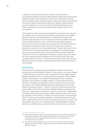 126
In addition to providing direct economic impact, increased access to
unconventional deposits could also create significant indirect and induced impact.
Additional benefits could include lower input costs for downstream industries
such as chemicals, which could raise output. However, recovering unconventional
oil and gas could be constrained by political and regulatory actions spurred
by environmental risks. As a result, realization of the full potential economic
impact may depend on choices made by societies and policy makers in the
coming years.
The implications of advanced oil and gas exploration and recovery are important
and complex. Not only are there opportunities for energy players and suppliers,
but there could also be substantial impact on downstream manufacturing
industries and consumers. For some countries, these newly available resources
promise greater self-reliance, which could alter their geopolitical postures.
However, many citizens and leaders are concerned about the potential damage
that hydraulic fracturing can have on local environments and ecosystems,
leading some countries to ban the process entirely. There are also concerns that
unconventional oil and gas could affect the development of renewable energy
sources such as solar and wind by making fossil fuels once again cheaper by
comparison. Over the coming decade, businesses, societies, and policy makers
will have to decide how best to benefit from new sources of fossil fuels while
managing risks and concerns. If unconventional reserves can be safely and cost-
effectively exploited, the pattern of growing energy scarcity may be reversed for
many decades.
DEFINITION
Unconventional oil and gas reserves are defined as reserves that cannot be
extracted by conventional drilling methods. In these reserves, oil or gas is trapped
in natural fractures in rock (often shale) or adsorbed by nearby organic material.
Besides shale gas and LTO, unconventional fossil fuel deposits include coalbed
methane, tight sandstone, and methane clathrates (also known as methane
hydrates). Proven reserves of coalbed methane in Canada’s Alberta Province
have been estimated to be equivalent to nearly 13 percent of the world’s shale
gas reserves, and methane clathrate deposits are estimated to be many times
larger than shale gas reserves.147
However, extraction of these reserves has thus
far been difficult. The enormous methane clathrate deposits are located on the
ocean floor, making them too expensive to recover in most cases.148
Development
of coalbed methane has been set back by falling natural gas prices due to shale
gas availability in North America. Therefore, this report focuses on only shale gas
and LTO, which have the greatest potential for successful development through
2025, to estimate the economic impact of unconventional reserves. However, new
technologies may lead to more rapid advances in the development of methane
clathrates or coalbed methane, possibly ushering in the next energy “revolution.”
147	 Potential of gas hydrates is great, but practical development is far off, US Energy Information
Administration, November 2012; World shale gas resources, USEIA, April 2011; Alberta’s
energy reserves 2007 and supply/demand outlook 2008–2017, Energy Resources
Conservation Board, June 2008.
148	 A notable promising development is the extraction of natural gas from methane clathrate
deposits off the coast of Japan: “Japan extracts gas from methane hydrate in world first,”
BBC News Business.
 