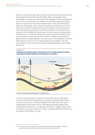 127Disruptive technologies: Advances that will transform life, business, and the global economy
McKinsey Global Institute
Today, the core technologies used to access unconventional oil and gas reserves
are hydraulic fracturing and horizontal drilling. When used together, these
technologies are able to overcome many of the challenges of extracting shale gas
and LTO. Gas- and petroleum-rich shale rock is typically located much deeper
below the surface than conventional reserves (two to three miles). Because of
shale’s low permeability, which prevents oil and gas from flowing from the rock,
fracturing is required to release the pressure of overlying and surrounding rock.
Fracturing involves pumping up to five millions of gallons of fluid (usually water-
based with some additives) at high pressure into rock fractures to release gas or
oil held in pores.149
Horizontal drilling is the method by which the well bore—the
tube that carries the oil or gas up from the earth—is drilled to the appropriate
depth and then extended parallel to the surface up to a few kilometers. Horizontal
drilling allows recovery of fuel in multiple stages along the length of the well
bore, making it much more economical than drilling repeatedly to a great depth
(Exhibit 13).
Shale gas is located in pores and fractures 2 to 3 miles below the surface,
requiring horizontal drilling and fracturing for extraction
SOURCE: US Energy Information Administration; US Geological Survey
Exhibit 13
In order to reach high levels of output from each shale basin and well, large
amounts of investment, experimentation, and data are required, often through
a trial-and-error process of drilling hundreds of trial wells. Due to the varied
characteristics of each basin, 500 to 1,500 wells are typically needed to fully
understand basin behavior. It can take up to $10 billion in capital investment and
many years to scale up production of a basin, including building the infrastructure
to transport the extracted oil or gas.
149	 For more on the composition of fracturing fluids and additives, see Modern shale gas
development in the United States, US Department of Energy, April 2009.
 