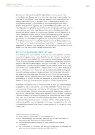 129Disruptive technologies: Advances that will transform life, business, and the global economy
McKinsey Global Institute
Development of unconventional oil and gas fields is most advanced in the
United States and Canada, but other nations are also beginning to develop their
reserves. To get at China’s huge shale gas reserves, the Chinese government
awarded exploration rights in January 2013 in 19 areas and has entered into
an agreement with the US government to share technological know-how.150
To spur development in Argentina, the government has doubled the price of
natural gas by raising its price cap and has invited foreign players to help explore
unconventional reserves in Vaca Muerta, where conventional extraction has
already spurred the creation of infrastructure. In Russia, which is believed to be
one of the largest potential sources of unconventional oil and gas in the world,
the energy industry has launched major exploration projects.151
The British
government has allowed fracturing to resume in Lancashire (after it was stopped
in 2012 following tremors in nearby Blackpool), while South Africa and Romania
have lifted their moratoria on exploration of shale fields.152
If these countries push
aggressively to develop these resources, it is possible that the potential economic
impact could be even greater than we are estimating here.
POTENTIAL ECONOMIC IMPACT BY 2025
Over the long term, unconventional oil and gas could have significant economic
impact on the global energy market. Based on current estimates of production
for the five regions we studied—North America (the United States and Canada),
China, Argentina, Australia, and Europe—we estimate potential direct economic
impact of $95 billion to $460 billion a year by 2025 (Exhibit 15). The bulk of this
potential direct economic impact could be in North America, where much of the
incremental value would come from LTO production. Annual output of LTO could
grow to five to seven times the current rate of production by 2025. Shale gas, by
contrast, is already produced in large volumes in North America and therefore
will likely grow more moderately. Moreover, since oil prices are determined by
international markets, increased local production has a smaller impact on prices
and therefore on margins. Natural gas, meanwhile, is priced locally; in fact, the
addition of shale gas to the supply has depressed prices in North America.
Technically recoverable reserves (known reserves) of shale gas are estimated to
be 220 trillion cubic meters (Tcm), equivalent to 1,350 billion barrels of oil, and
unconventional oil reserves are estimated at 195 billion barrels.153
It should be
noted that estimates of what is technically recoverable have changed frequently
as countries have explored their potential deposits. In North America, oil and gas
deposits are well documented and production in unconventional fields is under
way; in the rest of the world, however, estimates of potential output are harder
to predict and could change based on evolving national policies and changing
understanding of the commercial viability of the basins being explored. It is very
possible that estimates of reserves will change significantly for many countries in
coming years.
150	 “Dozens line up for Chinese shale,” UP.com, January 22, 2013.
151 Anna Shiryaevskaya and Jake Rudnitsky, “Russia may hold 680 trillion cubic meters of
unconventional gas,” Bloomberg.com, December 24, 2012.
152 “UK gives backing for fracking—shale gas go ahead,” Materials World Magazine,
February 2013.
153	 One Tcm is equal to 35.31 Tcf (trillion cubic feet) and 6.09 billion barrels of oil equivalent; for
global reserves, see World shale gas resources, USEIA, April 2011.
 