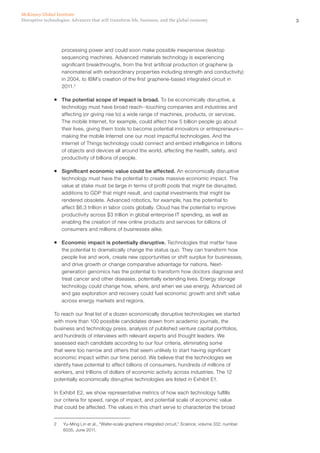 3Disruptive technologies: Advances that will transform life, business, and the global economy
McKinsey Global Institute
processing power and could soon make possible inexpensive desktop
sequencing machines. Advanced materials technology is experiencing
significant breakthroughs, from the first artificial production of graphene (a
nanomaterial with extraordinary properties including strength and conductivity)
in 2004, to IBM’s creation of the first graphene-based integrated circuit in
2011.2
ƒƒ The potential scope of impact is broad. To be economically disruptive, a
technology must have broad reach--touching companies and industries and
affecting (or giving rise to) a wide range of machines, products, or services.
The mobile Internet, for example, could affect how 5 billion people go about
their lives, giving them tools to become potential innovators or entrepreneurs—
making the mobile Internet one our most impactful technologies. And the
Internet of Things technology could connect and embed intelligence in billions
of objects and devices all around the world, affecting the health, safety, and
productivity of billions of people.
ƒƒ Significant economic value could be affected. An economically disruptive
technology must have the potential to create massive economic impact. The
value at stake must be large in terms of profit pools that might be disrupted,
additions to GDP that might result, and capital investments that might be
rendered obsolete. Advanced robotics, for example, has the potential to
affect $6.3 trillion in labor costs globally. Cloud has the potential to improve
productivity across $3 trillion in global enterprise IT spending, as well as
enabling the creation of new online products and services for billions of
consumers and millions of businesses alike.
ƒƒ Economic impact is potentially disruptive. Technologies that matter have
the potential to dramatically change the status quo. They can transform how
people live and work, create new opportunities or shift surplus for businesses,
and drive growth or change comparative advantage for nations. Next-
generation genomics has the potential to transform how doctors diagnose and
treat cancer and other diseases, potentially extending lives. Energy storage
technology could change how, where, and when we use energy. Advanced oil
and gas exploration and recovery could fuel economic growth and shift value
across energy markets and regions.
To reach our final list of a dozen economically disruptive technologies we started
with more than 100 possible candidates drawn from academic journals, the
business and technology press, analysis of published venture capital portfolios,
and hundreds of interviews with relevant experts and thought leaders. We
assessed each candidate according to our four criteria, eliminating some
that were too narrow and others that seem unlikely to start having significant
economic impact within our time period. We believe that the technologies we
identify have potential to affect billions of consumers, hundreds of millions of
workers, and trillions of dollars of economic activity across industries. The 12
potentially economically disruptive technologies are listed in Exhibit E1.
In Exhibit E2, we show representative metrics of how each technology fulfills
our criteria for speed, range of impact, and potential scale of economic value
that could be affected. The values in this chart serve to characterize the broad
2	 Yu-Ming Lin et al., “Wafer-scale graphene integrated circuit,” Science, volume 332, number
6035, June 2011.
 