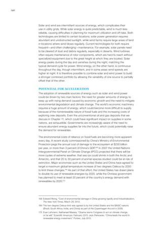 140
Solar and wind are intermittent sources of energy, which complicates their
use in utility grids. While solar energy is quite predictable, wind is much less
reliable, causing difficulties in planning for maximum utilization and off-take. Both
technologies are limited to certain locations: solar power generation requires
abundant and unobstructed sunlight, while wind farms require large areas of land
in locations where wind blows regularly. Current technologies for both require
frequent—and often challenging—maintenance. For example, solar panels need
to be cleared of dust and debris regularly, especially in deserts. Wind turbines
often require maintenance of rotor components, which are hard to reach without
specialized equipment due to the great height at which they are located. Solar
energy peaks during the day and vanishes during the night, matching the
typical demand cycle for power. Wind energy, on the other hand, is continuous
throughout the day, though intermittent, and in some areas wind speeds are
higher at night. It is therefore possible to combine solar and wind power to build
a stronger combined portfolio by allowing the variability of one source to partially
offset that of the other.
POTENTIAL FOR ACCELERATION
The adoption of renewable sources of energy such as solar and wind power
could be driven by two main factors: the need for greater amounts of energy to
keep up with rising demand caused by economic growth and the need to mitigate
environmental degradation and climate change. The world’s economic machinery
requires a huge amount of energy, which could become more difficult to supply
because of the nonrenewable nature of fossil fuels and the increasing costs of
exploring new deposits. Even the unconventional oil and gas deposits that we
discuss in Chapter 11, which could have significant impact on supplies in some
nations, are exhaustible. Governments are increasingly aware of the need to
ensure abundant energy supplies far into the future, which could potentially raise
the demand for renewables.
The environmental costs of reliance on fossil fuels are becoming more apparent
every day. A recent study commissioned by China’s Ministry of Environmental
Protection pegs the annual cost of damage to the ecosystem at $230 billion
per year, or more than 3 percent of China’s GDP.168
In 2007 the United Nations
Intergovernmental Panel on Climate Change (IPCC) projected that there will be
more cycles of extreme weather, that sea ice could shrink in both the Arctic and
Antarctic, and that 20 to 30 percent of animal species studied could be at risk of
extinction. Major economies such as the United States and China have agreed to
target a maximum global temperature increase of two degrees Celsius by 2050
to limit these changes.169
As part of that effort, the United States has drawn plans
to double its use of renewable energies by 2020, while the Chinese government
has planned to meet at least 20 percent of the country’s energy demand with
renewables by 2020.170
168	 Edward Wong, “Cost of environmental damage in China growing rapidly amid industrialization,
The New York Times, March 29, 2013.
169	 The two-degree Celsius limit was agreed to by the United States and the BASIC nations
(Brazil, South Africa, India, and China) as part of the Copenhagen Accord in 2009.
170	 Evan Lehmann, Nathanael Massey, “Obama warns Congress to act on climate change,
or he will,” Scientific American, February 2013; Jack Perkowski, “China leads the world In
renewable energy investment,” Forbes, July 2012.
 