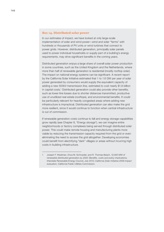 144
Box 14. Distributed solar power
In our estimates of impact, we have looked at only large-scale
implementation of solar and wind power—wind and solar “farms” with
hundreds or thousands of PV units or wind turbines that connect to
power grids. However, distributed generation, principally solar panels
used to power individual households or supply part of a building’s energy
requirements, may drive significant benefits in the coming years.
Distributed generation enjoys a large share of overall solar power production
in some countries, such as the United Kingdom and the Netherlands, where
more than half of renewable generation is residential (mostly rooftop solar).
The impact on national energy systems can be significant. A recent report
by the California Solar Initiative estimated that 1 to 1.6 GW per year of solar
power generated by consumers would supply the equivalent capacity of
adding a new 500kV transmission line, estimated to cost nearly $1.8 billion
in capital costs.1
Distributed generation could also provide other benefits,
such as lower line losses due to shorter distances transmitted, productive
use of unutilized real estate (rooftops), and environmental benefits. It could
be particularly relevant for heavily congested areas where adding new
infrastructure is impractical. Distributed generation can also make the grid
more resilient, since it would continue to function when central infrastructure
is out of commission.
If renewable generation costs continue to fall and energy storage capabilities
grow rapidly (see Chapter 8, “Energy storage”), we can imagine entire
neighborhoods or factory complexes being served through distributed solar
power. This could make remote housing and manufacturing plants more
viable by reducing the transmission capacity required from the grid or even
eliminating the need to access the grid altogether. Developing economies
could benefit from electrifying “dark” villages or areas without incurring high
costs in building infrastructure.
1	 Joseph F. Wiedman, Erica M. Schroeder, and R. Thomas Beach, 12,000 MW of
renewable distributed generation by 2020: Benefits, costs and policy implications,
Interstate Renewable Energy Council, July 2012; California Solar Initiative 2009 impact
evaluation, California Public Utilities Commission.
 