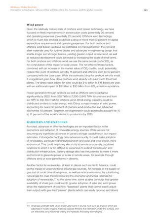 145Disruptive technologies: Advances that will transform life, business, and the global economy
McKinsey Global Institute
Wind power
Given the relatively mature state of onshore wind power technology, we have
focused on likely improvements in construction costs (potentially 20 percent)
and operating expenses (potentially 25 percent). Offshore wind technology,
which is much less evolved, could see a drop of more than 50 percent in capital
expenditure requirements and operating expenses. For both onshore and
offshore wind power, we base our estimates on improvements in the iron and
steel materials used for turbine blades and advances in engineering design that
enable longer and stronger blades, yielding greater output in slow wind, as well
as reduced development costs achieved by increasing the scale of wind farms.
For both onshore and offshore wind, we use the same social cost of CO2
as
for computation of the impact of solar power. The net effect of these factors,
combined with an increase in the market value of CO2
credits, could potentially
reduce the LCOE of onshore wind by 15 percent and offshore wind by 50 percent
compared with the base case. While the estimated drop for onshore wind is small,
it is significant given how close onshore wind already is to parity with fossil fuel
plants. The direct value added for wind could be $40 billion to $45 billion per year,
with an additional impact of $5 billion to $30 billion from CO2
emission avoidance.
Power generation through onshore as well as offshore wind could grow
significantly by 2025, from 330 TWh to 2,300–2,840 TWh for onshore and from
six TWh to 400-650 TWh for offshore wind. Wind energy capacity could be
distributed similarly to solar energy, with China, a major investor in wind power,
accounting for nearly 30 percent of onshore wind production and advanced
economies 40 percent. Together, wind generation could potentially account for 10
to 11 percent of the world’s electricity production by 2025.
BARRIERS AND ENABLERS
As noted, advances in other technologies are an important factor in the
economics and adoption of renewable energy sources. While we are not
assuming any significant advances in battery storage capabilities in our impact
estimates, if storage technology does advance rapidly, it could make adoption
of renewables, particularly distributed and off-grid solar and wind power, more
economical. This could help bring electricity to remote or sparsely populated
locations to which it is too difficult or expensive to extend transmission and
distribution infrastructure. Battery storage also has the potential to make it more
economical to generate power at scale in remote areas, for example through
offshore wind or solar panel farms in deserts.
Another factor for renewables, at least in places such as North America, could
be the impact of unconventional oil and gas sources. An increase in the supply of
gas and oil could drive down prices, as well as reduce emissions, by substituting
natural gas for coal, thereby reducing the economic and social rationale for
adoption of renewables.177
At the same time, some studies conclude that greater
availability of shale gas could lead to greater adoption of solar and wind power
since the replacement of coal-fired “baseload” plants (that cannot easily adjust
their output) with gas-fired “peaker” plants (which can easily cycle up and down)
177	 Shale gas and light tight oil are fossil fuels found in source rock such as shale or which are
adsorbed in nearby organic material, typically three to five kilometers under the surface, and
are extracted using horizontal drilling and hydraulic fracturing technologies.
 