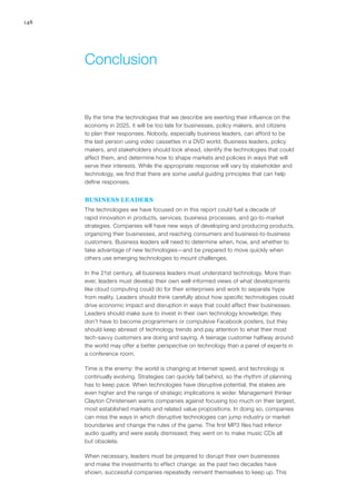 148
By the time the technologies that we describe are exerting their influence on the
economy in 2025, it will be too late for businesses, policy makers, and citizens
to plan their responses. Nobody, especially business leaders, can afford to be
the last person using video cassettes in a DVD world. Business leaders, policy
makers, and stakeholders should look ahead, identify the technologies that could
affect them, and determine how to shape markets and policies in ways that will
serve their interests. While the appropriate response will vary by stakeholder and
technology, we find that there are some useful guiding principles that can help
define responses.
BUSINESS LEADERS
The technologies we have focused on in this report could fuel a decade of
rapid innovation in products, services, business processes, and go-to-market
strategies. Companies will have new ways of developing and producing products,
organizing their businesses, and reaching consumers and business-to-business
customers. Business leaders will need to determine when, how, and whether to
take advantage of new technologies—and be prepared to move quickly when
others use emerging technologies to mount challenges.
In the 21st century, all business leaders must understand technology. More than
ever, leaders must develop their own well-informed views of what developments
like cloud computing could do for their enterprises and work to separate hype
from reality. Leaders should think carefully about how specific technologies could
drive economic impact and disruption in ways that could affect their businesses.
Leaders should make sure to invest in their own technology knowledge; they
don’t have to become programmers or compulsive Facebook posters, but they
should keep abreast of technology trends and pay attention to what their most
tech-savvy customers are doing and saying. A teenage customer halfway around
the world may offer a better perspective on technology than a panel of experts in
a conference room.
Time is the enemy: the world is changing at Internet speed, and technology is
continually evolving. Strategies can quickly fall behind, so the rhythm of planning
has to keep pace. When technologies have disruptive potential, the stakes are
even higher and the range of strategic implications is wider. Management thinker
Clayton Christensen warns companies against focusing too much on their largest,
most established markets and related value propositions. In doing so, companies
can miss the ways in which disruptive technologies can jump industry or market
boundaries and change the rules of the game. The first MP3 files had inferior
audio quality and were easily dismissed; they went on to make music CDs all
but obsolete.
When necessary, leaders must be prepared to disrupt their own businesses
and make the investments to effect change: as the past two decades have
shown, successful companies repeatedly reinvent themselves to keep up. This
Conclusion
 