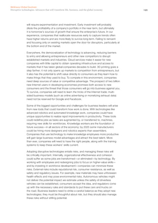 149Disruptive technologies: Advances that will transform life, business, and the global economy
McKinsey Global Institute
will require experimentation and investment. Early investment will probably
dilute the profitability of a company’s portfolio in the near term, but ultimately
it is tomorrow’s sources of growth that ensure the enterprise’s future. In our
experience, companies that reallocate resources early to capture trends often
have higher returns and are more likely to survive long term. Failing to reinvent
and focusing only on existing markets open the door for disruptors, particularly at
the bottom end of the market.
Everywhere, the democratization of technology is advancing, reducing barriers
to entry and allowing entrepreneurs and other new competitors to disrupt
established markets and industries. Cloud services make it easier for new
companies with little capital to obtain operating infrastructure and access to
markets that it has taken global companies decades to build. 3D printing goes a
step farther; it not only opens up markets to competition from entrepreneurs, but
it also has the potential to shift value directly to consumers as they learn how to
make things that they used to buy. To compete in this environment, companies
need deep sources of value or competitive advantage. The prospect of two billion
new Internet users in developing economies promises both access to new
consumers and the threat that those consumers will go into business against you.
To survive, companies will need to learn the tricks of the Internet trade; multi-
sided business models (such as online advertising or monetizing exhaust data)
need not be reserved for Google and Facebook.
Some of the biggest opportunities and challenges for business leaders will arise
from new tools that could transform how work is done. With technologies like
advanced robotics and automated knowledge work, companies could have
unique opportunities to realize rapid improvements in productivity. These tools
could redefine jobs as tasks are augmented by, or transferred to, machines,
requiring new skills for workforces. Knowledge workers are the foundation of
future success—in all sectors of the economy; by 2025 some manufacturers
could be hiring more designers and robotics experts than assemblers.
Companies that use technology to make knowledge employees more productive
will gain large business model advantages and attract the best talent. More
than ever, companies will need to have the right people, along with the training
systems to keep these workers’ skills current.
Adopting disruptive technologies entails risks, and managing these risks will
be critically important. Internally, organizational effectiveness and cohesion
could suffer as some jobs are transformed—or eliminated—by technology. By
working with employees and redesigning jobs to focus on higher-value skills—
and by investing in workforce development—companies can minimize these
risks. External risks include reputational risk, consumer resistance, as well as
safety and regulatory issues. For example, new materials may have unforeseen
health effects and may pose environmental risks. Autonomous vehicles might
not deliver the potential impact we estimate unless the safety of driverless
vehicles can be established, consumers accept the idea, and regulators come
up with the necessary rules and standards to put these cars and trucks on
the road. Business leaders need to strike a careful balance as they adopt new
technologies; they must be thoughtful about risk, but they should also manage
these risks without stifling potential.
 