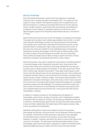 150
POLICY MAKERS
Since the Industrial Revolution, governments have played an increasingly
important role in bringing disruptive technologies to life. This ranges from the
support for basic research that helped bring about the microelectronics and
Internet revolutions to mobilizing coordinated efforts like the Human Genome
Project. Equally important, governments help set standards and facilitate the
emergence of new markets, for example by setting the rules for the use of
electromagnetic spectrum for things like mobile Internet devices or the Internet
of Things.
Governments also have the power to limit the adoption or progress of technology.
The people who set policy have multiple responsibilities that are often in conflict
when disruptive technologies emerge: the rising productivity that automation
of knowledge work could enable could help drive productivity growth, but the
potential impact on employment might create social and economic strain. At
the same time, those who benefit from the established ways of doing things,
imperiled by disruptive technologies, often find ways to influence policy. Given
the scale of impact of the technologies we consider, the job of reconciling
these conflicts and balancing the needs of today’s citizens with those of future
generations will place unprecedented demands on policy makers.
Government leaders may need to update their approaches to facilitating adoption
of new technologies while managing the attendant risks. Governments often
provide initial funding and incentives for technology development and even act
as early buyers to speed progress and adoption. In the past, government efforts
often involved huge, decades-long projects. These large-scale programs could
remain important going forward, but as technology grows ever more complex and
competition between nations to be at the forefront of innovation intensifies, policy
makers should consider models for smaller, more frequent experimentation in the
development of specific technologies, while continuing to invest in basic research.
At the same time, encouraging early adoption before technologies are completely
understood raises some big challenges. For example, government support has
been critical to the advance of nanomaterials and hydraulic fracturing and both
carry potential health and environmental risks, which government also has the
responsibility to address.
In addition to creating incentives for the development and adoption of
technologies, governments can play an important role in facilitating the creation
of networks that can speed up innovation. By sponsoring collaborative efforts at
a national or international level, governments can help bring world-class expertise
to bear and foster relationships that extend beyond the research phase to help
ensure successful commercialization.
Standards-setting efforts could be very helpful to many of the disruptive
technologies we describe, and governments can be influential in these processes.
For example, the Internet of Things will require a high level of inter-operability
among different types of sensors and actuators across public and private
networks. In addition, interfaces will need to be secure to ensure that hackers and
viruses do not interfere. This will require international standard setting. Across
technologies, governments will need to cooperate on matters of international law,
regarding intellectual property, liability, and other issues that span borders.
 