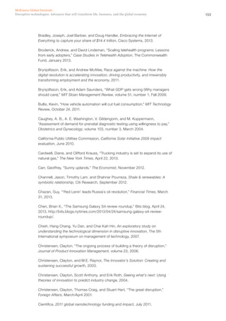153Disruptive technologies: Advances that will transform life, business, and the global economy
McKinsey Global Institute
Bradley, Joseph, Joel Barbier, and Doug Handler, Embracing the Internet of
Everything to capture your share of $14.4 trillion, Cisco Systems, 2013.
Broderick, Andrew, and David Lindeman, “Scaling telehealth programs: Lessons
from early adopters,” Case Studies in Telehealth Adoption, The Commonwealth
Fund, January 2013.
Brynjolfsson, Erik, and Andrew McAfee, Race against the machine: How the
digital revolution is accelerating innovation, driving productivity, and irreversibly
transforming employment and the economy, 2011.
Brynjolfsson, Erik, and Adam Saunders, “What GDP gets wrong (Why managers
should care),” MIT Sloan Management Review, volume 51, number 1, Fall 2009.
Bullis, Kevin, “How vehicle automation will cut fuel consumption,” MIT Technology
Review, October 24, 2011.
Caughey, A. B., A. E. Washington, V. Gildengorin, and M. Kuppermann,
“Assessment of demand for prenatal diagnostic testing using willingness to pay,”
Obstetrics and Gynecology, volume 103, number 3, March 2004.
California Public Utilities Commission, California Solar Initiative 2009 impact
evaluation, June 2010.
Cardwell, Diane, and Clifford Krauss, “Trucking industry is set to expand its use of
natural gas,” The New York Times, April 22, 2013.
Carr, Geoffrey, “Sunny uplands,” The Economist, November 2012.
Channell, Jason, Timothy Lam, and Shahriar Pourreza, Shale & renewables: A
symbiotic relationship, Citi Research, September 2012.
Chazan, Guy, “‘Red Lenin’ leads Russia’s oil revolution,” Financial Times, March
31, 2013.
Chen, Brian X., “The Samsung Galaxy S4 review roundup,” Bits blog, April 24,
2013, http://bits.blogs.nytimes.com/2013/04/24/samsung-galaxy-s4-review-
roundup/.
Chieh, Hang Chang, Yu Dan, and Chai Kah Hin, An exploratory study on
understanding the technological dimension in disruptive innovation, The 5th
International symposium on management of technology, 2007.
Christensen, Clayton, “The ongoing process of building a theory of disruption,”
Journal of Product Innovation Management, volume 23, 2006.
Christensen, Clayton, and M.E. Raynor, The Innovator’s Solution: Creating and
sustaining successful growth, 2003.
Christensen, Clayton, Scott Anthony, and Erik Roth, Seeing what’s next: Using
theories of innovation to predict industry change, 2004.
Christensen, Clayton, Thomas Craig, and Stuart Hart, “The great disruption,”
Foreign Affairs, March/April 2001.
Cientifica, 2011 global nanotechnology funding and impact, July 2011.
 