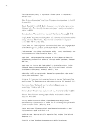 154
Cientifica, Nanotechnology for drug delivery: Global market for nanocarriers,
February 2012.
Cisco Systems, Cisco global cloud index: Forecast and methodology, 2011–2016,
October 2012.
Claude-Gaudillat, V., and B.C. Quelin, “Innovation, new market and governance
choices of entry: The Internet brokerage market case,” Industry and Innovation,
volume 13, 2006.
Cohn, Jonathan, “The robot will see you now,” The Atlantic, February 20, 2013.
Cosgel, Metin, The political economy of law and economic development in Islamic
history, University of Connecticut Department of Economics working paper
number 2012–44, December 2012.
Cowen, Tyler, The Great Stagnation: How America ate all the low-hanging fruit of
modern history, got sick, and will (eventually) feel better, June 2011.
Cutler, Kim-Mai, “Through dirt-cheap genetic testing, Counsyl is pioneering a new
bioinformatics wave,” TechCrunch.com, April 23, 2013.
David, Paul, “The dynamo and the computer: An historical perspective on the
modern productivity paradox,” American Economic Review, volume 80, number 2,
May 1990.
David, Paul, “Zvi Griliches and the economics of technology diffusion: Linking
innovation adoption, lagged investments, and productivity growth,” Stanford
Institute for Economic Policy Research, March 20, 2011.
Dillow, Clay, “BMW augmented reality glasses help average Joes make repairs,”
PopSci.com, September 3, 2009.
Dittmar, J. E., “Information technology and economic change: The impact of the
printing press,” The Quarterly Journal of Economics, volume 126, number 3, 2011.
Drummond, Katie, “Clothes will sew themselves in Darpa’s sweat-free
sweatshops,” Wired, June 8, 2012.
Dumaine, Brian, “The driverless revolution rolls on,” Fortune, November 12, 2012.
Dundas, Jitesh, “Machine learning helps software development,” Software
Magazine, June 2012.
El-Kady, Maher, and Richard Kaner, “Scalable fabrication of high-power
graphene micro-supercapacitors for flexible and on-chip energy storage,” Nature
Communications, volume 4, February 2013.
Energy Resources Conservation Board, Alberta’s energy reserves 2007 and
supply/demand outlook 2008–2017, 2008.
English, Andrew, “New car tech: 2014 Mercedes-Benz S-class,” Road & Track,
November 2012.
Enterprise surveys: What businesses experience, World Bank Group.
 