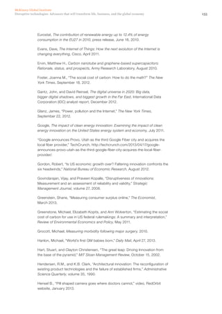 155Disruptive technologies: Advances that will transform life, business, and the global economy
McKinsey Global Institute
Eurostat, The contribution of renewable energy up to 12.4% of energy
consumption in the EU27 in 2010, press release, June 18, 2010.
Evans, Dave, The Internet of Things: How the next evolution of the Internet is
changing everything, Cisco, April 2011.
Ervin, Matthew H., Carbon nanotube and graphene-based supercapacitors:
Rationale, status, and prospects, Army Research Laboratory, August 2010.
Foster, Joanna M., “The social cost of carbon: How to do the math?” The New
York Times, September 18, 2012.
Gantz, John, and David Reinsel, The digital universe in 2020: Big data,
bigger digital shadows, and biggest growth in the Far East, International Data
Corporation (IDC) analyst report, December 2012.
Glanz, James, “Power, pollution and the Internet,” The New York Times,
September 22, 2012.
Google, The impact of clean energy innovation: Examining the impact of clean
energy innovation on the United States energy system and economy, July 2011.
“Google announces Provo, Utah as the third Google Fiber city and acquires the
local fiber provider,” TechCrunch, http://techcrunch.com/2013/04/17/google-
announces-provo-utah-as-the-third-google-fiber-city-acquires-the-local-fiber-
provider/.
Gordon, Robert, “Is US economic growth over? Faltering innovation confronts the
six headwinds,” National Bureau of Economic Research, August 2012.
Govindarajan, Vijay, and Praveen Kopalle, “Disruptiveness of innovations:
Measurement and an assessment of reliability and validity,” Strategic
Management Journal, volume 27, 2006.
Greenstein, Shane, “Measuring consumer surplus online,” The Economist,
March 2013.
Greenstone, Michael, Elizabeth Kopits, and Ann Wolverton, “Estimating the social
cost of carbon for use in US federal rulemakings: A summary and interpretation,”
Review of Environmental Economics and Policy, May 2011.
Grocott, Michael, Measuring morbidity following major surgery, 2010.
Hanlon, Michael, “World’s first GM babies born,” Daily Mail, April 27, 2013.
Hart, Stuart, and Clayton Christensen, “The great leap: Driving Innovation from
the base of the pyramid,” MIT Sloan Management Review, October 15, 2002.
Hendersen, R.M., and K.B. Clark, “Architectural innovation: The reconfiguration of
existing product technologies and the failure of established firms,” Administrative
Science Quarterly, volume 35, 1990.
Hensel B., “Pill shaped camera goes where doctors cannot,” video, RedOrbit
website, January 2013.
 