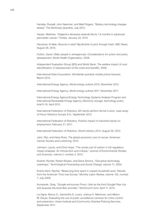 156
Hensley, Russell, John Newman, and Matt Rogers, “Battery technology charges
ahead,” The McKinsey Quarterly, July 2012.
Herper, Matthew, “Celgene’s Abraxane extends life by 1.8 months in advanced
pancreatic cancer,” Forbes, January 22, 2013
Heussner, Ki Mae, Recycle or else? Big Brother to pick through trash, ABC News,
August 26, 2010.
Hutton, David, Older people in emergencies: Considerations for action and policy
development, World Health Organization, 2008.
Independent Evaluation Group (IEG) and World Bank, The welfare impact of rural
electrification: A reassessment of the costs and benefits, 2008.
International Data Corporation, Worldwide quarterly mobile phone forecast,
March 2012.
International Energy Agency, World energy outlook 2012, November 2012.
International Energy Agency, World energy outlook 2011, November 2011.
International Energy Agency/Energy Technology Systems Analysis Program and
International Renewable Energy Agency, Electricity storage, technology policy
brief E-18, April 2012.
International Federation of Robotics, 68 robots perform farmer’s work, case study
of Fanuc Robotics Europe S.A., September 2012.
International Federation of Robotics, Positive impact of industrial robots on
employment, February 21, 2011.
International Federation of Robotics, World robotics 2012, August 30, 2012.
John, Rijo, and Hana Ross, The global economic cost of cancer, American
Cancer Society and Livestrong, 2010.
Johnson, Laurie, and Chris Hope, “The social cost of carbon in US regulatory
impact analyses: An introduction and critique,” Journal of Environmental Studies
and Sciences, volume 2, number 3, 2012.
Kostoff, Ronald, Robert Boylan, and Gene Simons, “Disruptive technology
roadmaps,” Technological Forecasting and Social Change, volume 71, 2004.
Krantz-Kent, Rachel, “Measuring time spent in unpaid household work: Results
from the American Time Use Survey,” Monthly Labor Review, volume 132, number
7, July 2009.
Kumparak, Greg, “Google announces Provo, Utah as the third Google Fiber city
and acquires the local fiber provider,” TechCrunch.com, April 17, 2013.
La Vigne, Nancy G., Samantha S. Lowry, Joshua A. Markman, and Allison
M. Dwyer, Evaluating the use of public surveillance cameras for crime control
and prevention, Urban Institute and Community Oriented Policing Services,
September 2011.
 