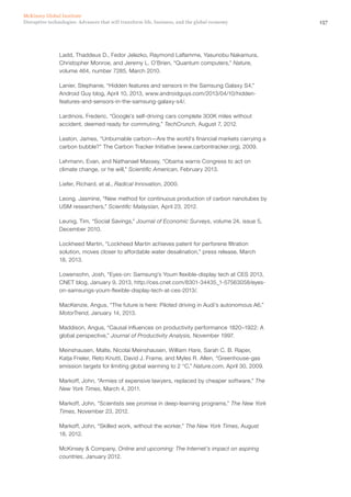 157Disruptive technologies: Advances that will transform life, business, and the global economy
McKinsey Global Institute
Ladd, Thaddeus D., Fedor Jelezko, Raymond Laflamme, Yasunobu Nakamura,
Christopher Monroe, and Jeremy L. O’Brien, “Quantum computers,” Nature,
volume 464, number 7285, March 2010.
Lanier, Stephanie, “Hidden features and sensors in the Samsung Galaxy S4,”
Android Guy blog, April 10, 2013, www.androidguys.com/2013/04/10/hidden-
features-and-sensors-in-the-samsung-galaxy-s4/.
Lardinois, Frederic, “Google’s self-driving cars complete 300K miles without
accident, deemed ready for commuting,” TechCrunch, August 7, 2012.
Leaton, James, “Unburnable carbon—Are the world’s financial markets carrying a
carbon bubble?” The Carbon Tracker Initiative (www.carbontracker.org), 2009.
Lehmann, Evan, and Nathanael Massey, “Obama warns Congress to act on
climate change, or he will,” Scientific American, February 2013.
Liefer, Richard, et al., Radical Innovation, 2000.
Leong. Jasmine, “New method for continuous production of carbon nanotubes by
USM researchers,” Scientific Malaysian, April 23, 2012.
Leunig, Tim, “Social Savings,” Journal of Economic Surveys, volume 24, issue 5,
December 2010.
Lockheed Martin, “Lockheed Martin achieves patent for perforene filtration
solution, moves closer to affordable water desalination,” press release, March
18, 2013.
Lowensohn, Josh, “Eyes-on: Samsung’s Youm flexible-display tech at CES 2013,
CNET blog, January 9, 2013, http://ces.cnet.com/8301-34435_1-57563058/eyes-
on-samsungs-youm-flexible-display-tech-at-ces-2013/.
MacKenzie, Angus, “The future is here: Piloted driving in Audi’s autonomous A6,”
MotorTrend, January 14, 2013.
Maddison, Angus, “Causal influences on productivity performance 1820–1922: A
global perspective,” Journal of Productivity Analysis, November 1997.
Meinshausen, Malte, Nicolai Meinshausen, William Hare, Sarah C. B. Raper,
Katja Frieler, Reto Knutti, David J. Frame, and Myles R. Allen, “Greenhouse-gas
emission targets for limiting global warming to 2 °C,” Nature.com, April 30, 2009.
Markoff, John, “Armies of expensive lawyers, replaced by cheaper software,” The
New York Times, March 4, 2011.
Markoff, John, “Scientists see promise in deep-learning programs,” The New York
Times, November 23, 2012.
Markoff, John, “Skilled work, without the worker,” The New York Times, August
18, 2012.
McKinsey & Company, Online and upcoming: The Internet’s impact on aspiring
countries, January 2012.
 