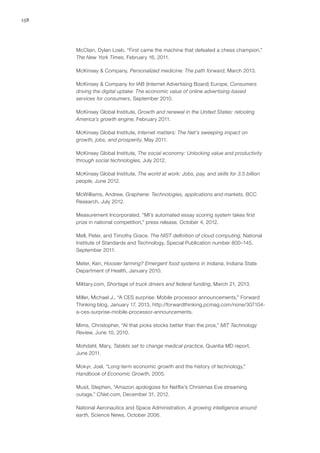 158
McClain, Dylan Loeb, “First came the machine that defeated a chess champion,”
The New York Times, February 16, 2011.
McKinsey & Company, Personalized medicine: The path forward, March 2013.
McKinsey & Company for IAB (Internet Advertising Board) Europe, Consumers
driving the digital uptake: The economic value of online advertising-based
services for consumers, September 2010.
McKinsey Global Institute, Growth and renewal in the United States: retooling
America’s growth engine, February 2011.
McKinsey Global Institute, Internet matters: The Net’s sweeping impact on
growth, jobs, and prosperity, May 2011.
McKinsey Global Institute, The social economy: Unlocking value and productivity
through social technologies, July 2012.
McKinsey Global Institute, The world at work: Jobs, pay, and skills for 3.5 billion
people, June 2012.
McWilliams, Andrew, Graphene: Technologies, applications and markets, BCC
Research, July 2012.
Measurement Incorporated, “MI’s automated essay scoring system takes first
prize in national competition,” press release, October 4, 2012.
Mell, Peter, and Timothy Grace, The NIST definition of cloud computing, National
Institute of Standards and Technology, Special Publication number 800–145,
September 2011.
Meter, Ken, Hoosier farming? Emergent food systems in Indiana, Indiana State
Department of Health, January 2010.
Military.com, Shortage of truck drivers and federal funding, March 21, 2013.
Miller, Michael J., “A CES surprise: Mobile processor announcements,” Forward
Thinking blog, January 17, 2013, http://forwardthinking.pcmag.com/none/307104-
a-ces-surprise-mobile-processor-announcements.
Mims, Christopher, “AI that picks stocks better than the pros,” MIT Technology
Review, June 10, 2010.
Mohdahl, Mary, Tablets set to change medical practice, Quantia MD report,
June 2011.
Mokyr, Joel, “Long-term economic growth and the history of technology,”
Handbook of Economic Growth, 2005.
Musil, Stephen, “Amazon apologizes for Netflix’s Christmas Eve streaming
outage,” CNet.com, December 31, 2012.
National Aeronautics and Space Administration, A growing intelligence around
earth, Science News, October 2006.
 