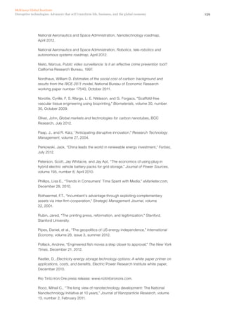 159Disruptive technologies: Advances that will transform life, business, and the global economy
McKinsey Global Institute
National Aeronautics and Space Administration, Nanotechnology roadmap,
April 2012.
National Aeronautics and Space Administration, Robotics, tele-robotics and
autonomous systems roadmap, April 2012.
Nieto, Marcus, Public video surveillance: Is it an effective crime prevention tool?
California Research Bureau, 1997.
Nordhaus, William D. Estimates of the social cost of carbon: background and
results from the RICE-2011 model, National Bureau of Economic Research
working paper number 17540, October 2011.
Norotte, Cyrille, F. S. Marga, L. E. Niklason, and G. Forgacs, “Scaffold-free
vascular tissue engineering using bioprinting,” Biomaterials, volume 30, number
30, October 2009.
Oliver, John, Global markets and technologies for carbon nanotubes, BCC
Research, July 2012.
Paap, J., and R. Katz, “Anticipating disruptive innovation,” Research Technology
Management, volume 27, 2004.
Perkowski, Jack, “China leads the world in renewable energy investment,” Forbes,
July 2012.
Peterson, Scott, Jay Whitacre, and Jay Apt, “The economics of using plug-in
hybrid electric vehicle battery packs for grid storage,” Journal of Power Sources,
volume 195, number 8, April 2010.
Phillips, Lisa E., “Trends in Consumers’ Time Spent with Media,” eMarketer.com,
December 28, 2010.
Rothaermel, F.T., “Incumbent’s advantage through exploiting complementary
assets via inter-firm cooperation,” Strategic Management Journal, volume
22, 2001.
Rubin, Jared, “The printing press, reformation, and legitimization,” Stanford,
Stanford University.
Pipes, Daniel, et al., “The geopolitics of US energy independence,” International
Economy, volume 26, issue 3, summer 2012.
Pollack, Andrew, “Engineered fish moves a step closer to approval,” The New York
Times, December 21, 2012.
Rastler, D., Electricity energy storage technology options: A white paper primer on
applications, costs, and benefits, Electric Power Research Institute white paper,
December 2010.
Rio Tinto Iron Ore press release: www.riotintoironore.com.
Roco, Mihail C., “The long view of nanotechnology development: The National
Nanotechnology Initiative at 10 years,” Journal of Nanoparticle Research, volume
13, number 2, February 2011.
 