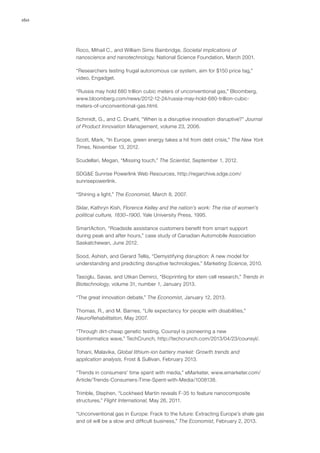 160
Roco, Mihail C., and William Sims Bainbridge, Societal implications of
nanoscience and nanotechnology, National Science Foundation, March 2001.
“Researchers testing frugal autonomous car system, aim for $150 price tag,”
video, Engadget.
“Russia may hold 680 trillion cubic meters of unconventional gas,” Bloomberg,
www.bloomberg.com/news/2012-12-24/russia-may-hold-680-trillion-cubic-
meters-of-unconventional-gas.html.
Schmidt, G., and C. Druehl, “When is a disruptive innovation disruptive?” Journal
of Product Innovation Management, volume 23, 2006.
Scott, Mark, “In Europe, green energy takes a hit from debt crisis,” The New York
Times, November 13, 2012.
Scudellari, Megan, “Missing touch,” The Scientist, September 1, 2012.
SDG&E Sunrise Powerlink Web Resources, http://regarchive.sdge.com/
sunrisepowerlink.
“Shining a light,” The Economist, March 8, 2007.
Sklar, Kathryn Kish, Florence Kelley and the nation’s work: The rise of women’s
political culture, 1830–1900, Yale University Press, 1995.
SmartAction, “Roadside assistance customers benefit from smart support
during peak and after hours,” case study of Canadian Automobile Association
Saskatchewan, June 2012.
Sood, Ashish, and Gerard Tellis, “Demystifying disruption: A new model for
understanding and predicting disruptive technologies,” Marketing Science, 2010.
Tasoglu, Savas, and Utkan Demirci, “Bioprinting for stem cell research,” Trends in
Biotechnology, volume 31, number 1, January 2013.
“The great innovation debate,” The Economist, January 12, 2013.
Thomas, R., and M. Barnes, “Life expectancy for people with disabilities,”
NeuroRehabilitation, May 2007.
“Through dirt-cheap genetic testing, Counsyl is pioneering a new
bioinformatics wave,” TechCrunch, http://techcrunch.com/2013/04/23/counsyl/.
Tohani, Malavika, Global lithium-ion battery market: Growth trends and
application analysis, Frost & Sullivan, February 2013.
“Trends in consumers’ time spent with media,” eMarketer, www.emarketer.com/
Article/Trends-Consumers-Time-Spent-with-Media/1008138.
Trimble, Stephen, “Lockheed Martin reveals F-35 to feature nanocomposite
structures,” Flight International, May 26, 2011.
“Unconventional gas in Europe: Frack to the future: Extracting Europe’s shale gas
and oil will be a slow and difficult business,” The Economist, February 2, 2013.
 
