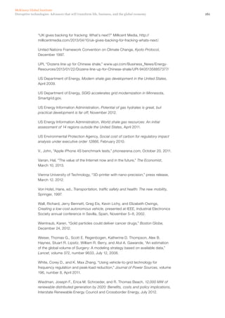 161Disruptive technologies: Advances that will transform life, business, and the global economy
McKinsey Global Institute
“UK gives backing for fracking: What’s next?” Millicent Media, http://
millicentmedia.com/2013/04/10/uk-gives-backing-for-fracking-whats-next/.
United Nations Framework Convention on Climate Change, Kyoto Protocol,
December 1997.
UPI, “Dozens line up for Chinese shale,” www.upi.com/Business_News/Energy-
Resources/2013/01/22/Dozens-line-up-for-Chinese-shale/UPI-94351358857377/
US Department of Energy, Modern shale gas development in the United States,
April 2009.
US Department of Energy, SGIG accelerates grid modernization in Minnesota,
Smartgrid.gov.
US Energy Information Administration, Potential of gas hydrates is great, but
practical development is far off, November 2012.
US Energy Information Administration, World shale gas resources: An initial
assessment of 14 regions outside the United States, April 2011.
US Environmental Protection Agency, Social cost of carbon for regulatory impact
analysis under executive order 12866, February 2010.
V., John, “Apple iPhone 4S benchmark tests,” phonearena.com, October 20, 2011.
Varian, Hal, “The value of the Internet now and in the future,” The Economist,
March 10, 2013.
Vienna University of Technology, “3D-printer with nano-precision,” press release,
March 12, 2012.
Von Holst, Hans, ed., Transportation, traffic safety and health: The new mobility,
Springer, 1997.
Wall, Richard, Jerry Bennett, Greg Eis, Kevin Lichy, and Elizabeth Owings,
Creating a low-cost autonomous vehicle, presented at IEEE, Industrial Electronics
Society annual conference in Sevilla, Spain, November 5–8, 2002.
Weintraub, Karen, “Gold particles could deliver cancer drugs,” Boston Globe,
December 24, 2012.
Weiser, Thomas G., Scott E. Regenbogen, Katherine D. Thompson, Alex B.
Haynes, Stuart R. Lipsitz, William R. Berry, and Atul A. Gawande, “An estimation
of the global volume of Surgery: A modeling strategy based on available data,”
Lancet, volume 372, number 9633, July 12, 2008.
White, Corey D., and K. Max Zhang, “Using vehicle-to-grid technology for
frequency regulation and peak-load reduction,” Journal of Power Sources, volume
196, number 8, April 2011.
Wiedman, Joseph F., Erica M. Schroeder, and R. Thomas Beach, 12,000 MW of
renewable distributed generation by 2020: Benefits, costs and policy implications,
Interstate Renewable Energy Council and Crossborder Energy, July 2012.
 