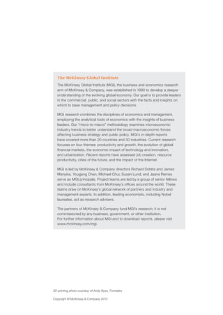 Copyright © McKinsey & Company 2013
The McKinsey Global Institute
The McKinsey Global Institute (MGI), the business and economics research
arm of McKinsey & Company, was established in 1990 to develop a deeper
understanding of the evolving global economy. Our goal is to provide leaders
in the commercial, public, and social sectors with the facts and insights on
which to base management and policy decisions.
MGI research combines the disciplines of economics and management,
employing the analytical tools of economics with the insights of business
leaders. Our “micro-to-macro” methodology examines microeconomic
industry trends to better understand the broad macroeconomic forces
affecting business strategy and public policy. MGI’s in-depth reports
have covered more than 20 countries and 30 industries. Current research
focuses on four themes: productivity and growth, the evolution of global
financial markets, the economic impact of technology and innovation,
and urbanization. Recent reports have assessed job creation, resource
productivity, cities of the future, and the impact of the Internet.
MGI is led by McKinsey & Company directors Richard Dobbs and James
Manyika. Yougang Chen, Michael Chui, Susan Lund, and Jaana Remes
serve as MGI principals. Project teams are led by a group of senior fellows
and include consultants from McKinsey’s offices around the world. These
teams draw on McKinsey’s global network of partners and industry and
management experts. In addition, leading economists, including Nobel
laureates, act as research advisers.
The partners of McKinsey & Company fund MGI’s research; it is not
commissioned by any business, government, or other institution.
For further information about MGI and to download reports, please visit
www.mckinsey.com/mgi.
3D-printing photo courtesy of Andy Ryan, Formlabs
 