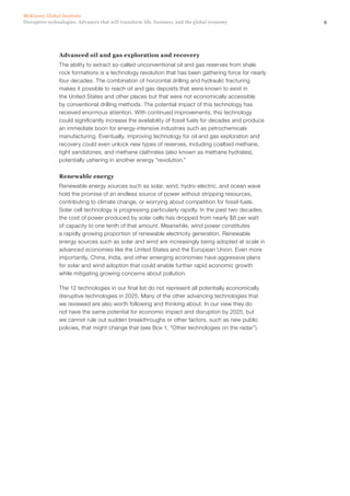 9Disruptive technologies: Advances that will transform life, business, and the global economy
McKinsey Global Institute
Advanced oil and gas exploration and recovery
The ability to extract so-called unconventional oil and gas reserves from shale
rock formations is a technology revolution that has been gathering force for nearly
four decades. The combination of horizontal drilling and hydraulic fracturing
makes it possible to reach oil and gas deposits that were known to exist in
the United States and other places but that were not economically accessible
by conventional drilling methods. The potential impact of this technology has
received enormous attention. With continued improvements, this technology
could significantly increase the availability of fossil fuels for decades and produce
an immediate boon for energy-intensive industries such as petrochemicals
manufacturing. Eventually, improving technology for oil and gas exploration and
recovery could even unlock new types of reserves, including coalbed methane,
tight sandstones, and methane clathrates (also known as methane hydrates),
potentially ushering in another energy “revolution.”
Renewable energy
Renewable energy sources such as solar, wind, hydro-electric, and ocean wave
hold the promise of an endless source of power without stripping resources,
contributing to climate change, or worrying about competition for fossil fuels.
Solar cell technology is progressing particularly rapidly. In the past two decades,
the cost of power produced by solar cells has dropped from nearly $8 per watt
of capacity to one tenth of that amount. Meanwhile, wind power constitutes
a rapidly growing proportion of renewable electricity generation. Renewable
energy sources such as solar and wind are increasingly being adopted at scale in
advanced economies like the United States and the European Union. Even more
importantly, China, India, and other emerging economies have aggressive plans
for solar and wind adoption that could enable further rapid economic growth
while mitigating growing concerns about pollution.
The 12 technologies in our final list do not represent all potentially economically
disruptive technologies in 2025. Many of the other advancing technologies that
we reviewed are also worth following and thinking about. In our view they do
not have the same potential for economic impact and disruption by 2025, but
we cannot rule out sudden breakthroughs or other factors, such as new public
policies, that might change that (see Box 1, “Other technologies on the radar”).
 