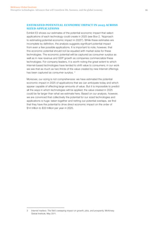 11Disruptive technologies: Advances that will transform life, business, and the global economy
McKinsey Global Institute
ESTIMATED POTENTIAL ECONOMIC IMPACT IN 2025 ACROSS
SIZED APPLICATIONS
Exhibit E3 shows our estimates of the potential economic impact that select
applications of each technology could create in 2025 (see Box 2, “Approach
to estimating potential economic impact in 2025”). While these estimates are
incomplete by definition, the analysis suggests significant potential impact
from even a few possible applications. It is important to note, however, that
this economic potential should not be equated with market sizes for these
technologies. The economic potential will be captured as consumer surplus as
well as in new revenue and GDP growth as companies commercialize these
technologies. For company leaders, it is worth noting the great extent to which
Internet-based technologies have tended to shift value to consumers; in our work
we see that as much as two-thirds of the value created by new Internet offerings
has been captured as consumer surplus. 3
Moreover, our sizing is not comprehensive: we have estimated the potential
economic impact in 2025 of applications that we can anticipate today and which
appear capable of affecting large amounts of value. But it is impossible to predict
all the ways in which technologies will be applied; the value created in 2025
could be far larger than what we estimate here. Based on our analysis, however,
we are convinced that collectively the potential for our sized technologies and
applications is huge: taken together and netting out potential overlaps, we find
that they have the potential to drive direct economic impact on the order of
$14 trillion to $33 trillion per year in 2025.
3	 Internet matters: The Net’s sweeping impact on growth, jobs, and prosperity, McKinsey
Global Institute, May 2011.
 