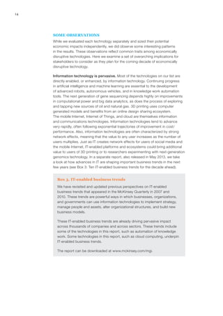 14
SOME OBSERVATIONS
While we evaluated each technology separately and sized their potential
economic impacts independently, we did observe some interesting patterns
in the results. These observations reflect common traits among economically
disruptive technologies. Here we examine a set of overarching implications for
stakeholders to consider as they plan for the coming decade of economically
disruptive technology.
Information technology is pervasive. Most of the technologies on our list are
directly enabled, or enhanced, by information technology. Continuing progress
in artificial intelligence and machine learning are essential to the development
of advanced robots, autonomous vehicles, and in knowledge work automation
tools. The next generation of gene sequencing depends highly on improvements
in computational power and big data analytics, as does the process of exploring
and tapping new sources of oil and natural gas. 3D printing uses computer
generated models and benefits from an online design sharing ecosystem.
The mobile Internet, Internet of Things, and cloud are themselves information
and communications technologies. Information technologies tend to advance
very rapidly, often following exponential trajectories of improvement in cost/
performance. Also, information technologies are often characterized by strong
network effects, meaning that the value to any user increases as the number of
users multiplies. Just as IT creates network effects for users of social media and
the mobile Internet, IT-enabled platforms and ecosystems could bring additional
value to users of 3D printing or to researchers experimenting with next-generation
genomics technology. In a separate report, also released in May 2013, we take
a look at how advances in IT are shaping important business trends in the next
few years (see Box 3: Ten IT-enabled business trends for the decade ahead).
Box 3. IT-enabled business trends
We have revisited and updated previous perspectives on IT-enabled
business trends that appeared in the McKinsey Quarterly in 2007 and
2010. These trends are powerful ways in which businesses, organizations,
and governments can use information technologies to implement strategy,
manage people and assets, alter organizational structures, and build new
business models.
These IT-enabled business trends are already driving pervasive impact
across thousands of companies and across sectors. These trends include
some of the technologies in this report, such as automation of knowledge
work. Some technologies in this report, such as cloud computing, underpin
IT-enabled business trends.
The report can be downloaded at www.mckinsey.com/mgi.
 