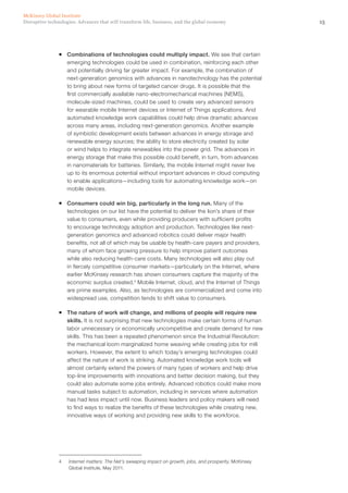 15Disruptive technologies: Advances that will transform life, business, and the global economy
McKinsey Global Institute
ƒƒ Combinations of technologies could multiply impact. We see that certain
emerging technologies could be used in combination, reinforcing each other
and potentially driving far greater impact. For example, the combination of
next-generation genomics with advances in nanotechnology has the potential
to bring about new forms of targeted cancer drugs. It is possible that the
first commercially available nano-electromechanical machines (NEMS),
molecule-sized machines, could be used to create very advanced sensors
for wearable mobile Internet devices or Internet of Things applications. And
automated knowledge work capabilities could help drive dramatic advances
across many areas, including next-generation genomics. Another example
of symbiotic development exists between advances in energy storage and
renewable energy sources; the ability to store electricity created by solar
or wind helps to integrate renewables into the power grid. The advances in
energy storage that make this possible could benefit, in turn, from advances
in nanomaterials for batteries. Similarly, the mobile Internet might never live
up to its enormous potential without important advances in cloud computing
to enable applications—including tools for automating knowledge work—on
mobile devices.
ƒƒ Consumers could win big, particularly in the long run. Many of the
technologies on our list have the potential to deliver the lion’s share of their
value to consumers, even while providing producers with sufficient profits
to encourage technology adoption and production. Technologies like next-
generation genomics and advanced robotics could deliver major health
benefits, not all of which may be usable by health-care payers and providers,
many of whom face growing pressure to help improve patient outcomes
while also reducing health-care costs. Many technologies will also play out
in fiercely competitive consumer markets—particularly on the Internet, where
earlier McKinsey research has shown consumers capture the majority of the
economic surplus created.4
Mobile Internet, cloud, and the Internet of Things
are prime examples. Also, as technologies are commercialized and come into
widespread use, competition tends to shift value to consumers.
ƒƒ The nature of work will change, and millions of people will require new
skills. It is not surprising that new technologies make certain forms of human
labor unnecessary or economically uncompetitive and create demand for new
skills. This has been a repeated phenomenon since the Industrial Revolution:
the mechanical loom marginalized home weaving while creating jobs for mill
workers. However, the extent to which today’s emerging technologies could
affect the nature of work is striking. Automated knowledge work tools will
almost certainly extend the powers of many types of workers and help drive
top-line improvements with innovations and better decision making, but they
could also automate some jobs entirely. Advanced robotics could make more
manual tasks subject to automation, including in services where automation
has had less impact until now. Business leaders and policy makers will need
to find ways to realize the benefits of these technologies while creating new,
innovative ways of working and providing new skills to the workforce.
4	 Internet matters: The Net’s sweeping impact on growth, jobs, and prosperity, McKinsey
Global Institute, May 2011.
 