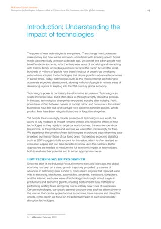 23Disruptive technologies: Advances that will transform life, business, and the global economy
McKinsey Global Institute
The power of new technologies is everywhere. They change how businesses
make money and how we live and work, sometimes with amazing speed. Social
media was practically unknown a decade ago, yet almost one billion people now
have Facebook accounts; in fact, entirely new ways of socializing and interacting
with friends, family, and colleagues have become the norm.5
Around the world,
hundreds of millions of people have been lifted out of poverty as developing
nations have adopted the technologies that drove growth in advanced economies
in earlier times. Today, technologies such as the mobile Internet are helping to
accelerate economic development, allowing millions of people in remote areas of
developing regions to leapfrog into the 21st-century global economy.
Technology’s power is particularly transformative in business. Technology can
create immense value, but it often does so through a highly disruptive process.
In the past, technological change has reordered industry after industry. Profit
pools have shifted between owners of capital, labor, and consumers. Incumbent
businesses have lost out, and startups have become dominant players. Whole
product lines have been relegated to niches or forgotten altogether.
Yet despite the increasingly notable presence of technology in our world, the
ability to fully measure its impact remains limited. We notice the effects of new
technologies as they rapidly change our work routines, the way we spend our
leisure time, or the products and services we use (often, increasingly, for free).
We experience the benefits of new technologies in profound ways when they save
or extend our lives or those of our loved ones. But existing economic statistics
such as GDP struggle to fully account for this value, which is often realized as
consumer surplus and can take decades to show up in the numbers. Better
approaches are needed to measure the full economic impact of technologies,
both to evaluate their potential and to set an appropriate course.
HOW TECHNOLOGY DRIVES GROWTH
Since the start of the Industrial Revolution more than 250 years ago, the global
economy has been on a steep growth trajectory propelled by a series of
advances in technology (see Exhibit 1). From steam engines that replaced water
mills to electricity, telephones, automobiles, airplanes, transistors, computers,
and the Internet, each new wave of technology has brought about surges in
productivity and economic growth, enabling both efficient new methods for
performing existing tasks and giving rise to entirely new types of businesses.
Certain technologies, particularly general-purpose ones such as steam power or
the Internet that can be applied across economies, have massive and disruptive
effects. In this report we focus on the potential impact of such economically
disruptive technologies.
5	 eMarketer, February 2012.
Introduction: Understanding the
impact of technologies
 