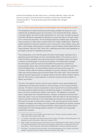 25Disruptive technologies: Advances that will transform life, business, and the global economy
McKinsey Global Institute
purpose technologies can take many forms—including materials, media, and new
sources of energy—but they all share the ability to bring about transformative
change (see Box 4, “Three general-purpose technologies that changed
the world”).
Box 4. Three general-purpose technologies that changed the world
The development of steel-manufacturing technology enabled the spread of a new
material that accelerated growth and innovation in the Industrial Revolution. Steel is
a stronger, lighter, and more ductile material than iron, but it was not easily produced
until Henry Bessemer developed the Bessemer process that blew air through molten
iron to remove the impurities. This technological advance enabled rapid, inexpensive
mass production of steel, which could be done with mostly unskilled labor.1
Steel was
quickly adopted for tools and machinery and in construction, ship-building, trains, and
later in automobiles. Steel became an engine of growth helping double global GDP per
capita between 1850 and 1900. Since then, steelmaking has been used repeatedly as
an engine of growth for developing economies.
The printing press, one of the first great information technologies, illustrates how a
general-purpose technology can have unpredictable effects. First used as a way to
make the bible accessible, the printing press almost immediately became the agent
of seismic social disruption in Europe as the leaders of the Reformation adopted
the technology to print the tracts and pamphlets that spread the movement at
unprecedented speed. Next, printing presses helped spark the scientific revolution—
and the Enlightenment—by disseminating research and discoveries across the
continent. Indirect effects included accelerated city growth; between 1500 and 1600,
cities with printing presses grew 60 percent faster than other cities.2
Some historians
attribute Europe’s rapid growth and global influence and the eclipse of Islamic nations
after the 15th century to rapid adoption of printing in Europe and slow adoption in
Islamic economies.3
The story of the electric dynamo (the first type of electric motor) demonstrates that
unleashing the full disruptive potential of new technology can be a long and difficult
process. The electric dynamo represented a major improvement over existing steam-
and water-powered engines because manufacturing stages or workstations no longer
had to be tied to central power shafts in each factory. This allowed for improved
factory organization and increased efficiency. However, as Stanford economist Paul
David has noted, it took two decades (between 1900 and 1920) for this technology to
reach 50 percent of factories in the United States and several more decades for the
full impact to be seen in productivity numbers.4
This was because firms were heavily
invested in the legacy technology of the day (steam) and adopting the dynamo required
redesigning equipment and reconfiguring facilities. David argues that similar factors
could explain the observed lag between adoption of IT systems and measurable
productivity increases.
1	 Kathryn Kish Sklar, Florence Kelley and the nation’s work: The rise of women’s political culture,
1830–1900, Yale University Press, 1995.
2	 J. E. Dittmar, “Information technology and economic change: The impact of the printing press,” The
Quarterly Journal of Economics, volume 126, number 3, 2011.
3	 Metin Cosgel, The political economy of law and economic development in Islamic history, University
of Connecticut Department of Economics working paper number 2012–44, December 2012, and
Jared Rubin, “The printing press, reformation, and legitimization,” Stanford, Stanford University.
4	 Paul David, “The dynamo and the computer: An historical perspective on the modern productivity
paradox,” American Economic Review, volume 80, number 2, May 1990.
 