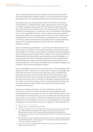 27Disruptive technologies: Advances that will transform life, business, and the global economy
McKinsey Global Institute
growth in developing economies. For example, mobile phone carrier Roshan
has become Afghanistan’s largest employer by introducing the kind of mobile
technology that is now several generations behind in advanced economies.9
Some economists have used alternative metrics to estimate the true impact
of technologies. For example, Robert Fogel, a Nobel laureate at the University
of Chicago, calculates social savings from technologies by estimating what it
would cost society to accomplish a task in the same way that it did before an
innovation was adopted (e.g., comparing the cost of transportation using railroads
to the cost in a hypothetical scenario in which railroads were never adopted).10
Today, policy makers are increasingly aware of the limits of GDP. Institutions like
the Organization for Economic Cooperation and Development, the European
Commission, and the United Nations have all examined or adopted alternatives
ranging from the Human Development Index to Bhutan’s Gross National
Happiness measure.
We are not technology cheerleaders—or pessimists. We believe, however, that
there is reason for optimism. As we examine potentially economically disruptive
technologies on the horizon, we see significant potential for these technologies to
raise productivity, disrupt existing business models, and create new profit pools.
We also see that this growth will be accompanied by risks and challenges—as
has always been the case for technology-led growth. As Erik Brynjolfsson and
Andrew McAfee have argued, some advances that have the potential to drive
productivity growth, such as advanced robotics and automated knowledge work,
could also cause worrisome employment effects.11
As new technologies come into use, society will need to continually balance their
benefits and risks. Consumers can be relied upon to embrace technologies that
make their lives more convenient and provide new sources of entertainment.
Businesses and public-sector institutions will not forgo the productivity gains
and other benefits that new technologies will make possible. We also believe
that over the long term and on an economy-wide basis, productivity growth and
job creation can continue to grow in tandem, as they generally have historically,
if business leaders and policy makers can provide the necessary levels of
innovation and education.12
However one measures its impact, the role of technology is growing in our
economy and in society. The pace and direction of technological progress
increasingly determines who gets hired, how our children are educated, how we
find information and entertainment, and how we interact with the physical world.
This puts the onus on society to find the most meaningful measures of the value
derived from new technologies so that we can truly understand and control what
is happening to our economies and our lives. In addition to GDP measures that
9	 “Shining a light,” The Economist, March 8, 2007.
10	 Tim Leunig, “Social Savings,” Journal of Economic Surveys, volume 24, issue 5, December
2010. Other attempts to supplement GDP measures include Amartya Sen’s Human
Development Index (HDI), which we believe has limited applicability for estimating the
potential economic impact of a particular technology. We have not used HDI or social savings
in our estimates.
11	 Erik Brynjolfsson and Andrew McAfee, Race against the machine: How the digital revolution
is accelerating innovation, driving productivity, and irreversibly transforming employment and
the economy, Digital Frontier Press, 2011.
12	 Growth and renewal in the United States: Retooling America’s growth engine, McKinsey
Global Institute, February 2011.
 