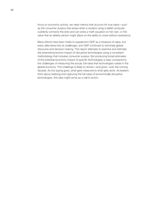 28
focus on economic activity, we need metrics that account for true value—such
as the consumer surplus that arises when a student using a tablet computer
suddenly connects the dots and can solve a math equation on her own, or the
value that an elderly person might place on the ability to move without assistance.
Many efforts have been made to supplement GDP as a measure of value, but
every alternative has its challenges, and GDP continues to dominate global
discourse and decision making. This report attempts to examine and estimate
the potential economic impact of disruptive technologies using a consistent
methodology that includes consumer surplus. But producing broad estimates
of the potential economic impact of specific technologies is easy compared to
the challenges of measuring the actual, full value that technologies create in the
global economy. This challenge is likely to remain—and grow—over the coming
decade. As the saying goes, what gets measured is what gets done. As leaders
think about realizing and capturing the full value of economically disruptive
technologies, this idea might serve as a call to action.
 