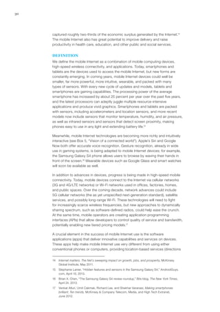 30
captured roughly two-thirds of the economic surplus generated by the Internet.14
The mobile Internet also has great potential to improve delivery and raise
productivity in health care, education, and other public and social services.
DEFINITION
We define the mobile Internet as a combination of mobile computing devices,
high-speed wireless connectivity, and applications. Today, smartphones and
tablets are the devices used to access the mobile Internet, but new forms are
constantly emerging. In coming years, mobile Internet devices could well be
smaller, far more powerful, more intuitive, wearable, and packed with many
types of sensors. With every new cycle of updates and models, tablets and
smartphones are gaining capabilities. The processing power of the average
smartphone has increased by about 25 percent per year over the past five years,
and the latest processors can adeptly juggle multiple resource-intensive
applications and produce vivid graphics. Smartphones and tablets are packed
with sensors, including accelerometers and location sensors, and more recent
models now include sensors that monitor temperature, humidity, and air pressure,
as well as infrared sensors and sensors that detect screen proximity, making
phones easy to use in any light and extending battery life.15
Meanwhile, mobile Internet technologies are becoming more richly and intuitively
interactive (see Box 5, “Vision of a connected world”). Apple’s Siri and Google
Now both offer accurate voice recognition. Gesture recognition, already in wide
use in gaming systems, is being adapted to mobile Internet devices; for example,
the Samsung Galaxy S4 phone allows users to browse by waving their hands in
front of the screen.16
Wearable devices such as Google Glass and smart watches
will soon be available as well.
In addition to advances in devices, progress is being made in high-speed mobile
connectivity. Today, mobile devices connect to the Internet via cellular networks
(3G and 4G/LTE networks) or Wi-Fi networks used in offices, factories, homes,
and public spaces. Over the coming decade, network advances could include
5G cellular networks (the as yet unspecified next-generation standard), satellite
services, and possibly long-range Wi-Fi. These technologies will need to fight
for increasingly scarce wireless frequencies, but new approaches to dynamically
sharing spectrum, such as software-defined radios, could help ease the crunch.
At the same time, mobile operators are creating application programming
interfaces (APIs) that allow developers to control quality of service and bandwidth,
potentially enabling new tiered pricing models.17
A crucial element in the success of mobile Internet use is the software
applications (apps) that deliver innovative capabilities and services on devices.
These apps help make mobile Internet use very different from using either
conventional phones or computers, providing location-based services (directions
14	 Internet matters: The Net’s sweeping impact on growth, jobs, and prosperity, McKinsey
Global Institute, May 2011.
15	 Stephanie Lanier, “Hidden features and sensors in the Samsung Galaxy S4,” AndroidGuys.
com, April 10, 2013.
16	 Brian X. Chen, “The Samsung Galaxy S4 review roundup,” Bits blog, The New York Times,
April 24, 2013.
17	 Venkat Atluri, Umit Cakmak, Richard Lee, and Shekhar Varanasi, Making smartphones
brilliant: Ten trends, McKinsey & Company Telecom, Media, and High Tech Extranet,
June 2012.
 