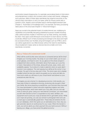 31Disruptive technologies: Advances that will transform life, business, and the global economy
McKinsey Global Institute
and location-based shopping tips, for example); personalized feeds of information
and entertainment content; and constant online contact with friends, colleagues,
and customers. Many of these apps seamlessly tap powerful resources on the
cloud to fetch information or carry out tasks; when an iPhone owner asks a
question of Siri, Apple’s voice-activated search interface/digital assistant (see
Chapter 2, “Automation of knowledge work”), for example, the heavy processing
takes place on the cloud (see Chapter 4, “Cloud technology”).
Apps are crucial to the potential impact of mobile Internet use, multiplying its
capabilities and potentially disrupting established business models (including
older online business models in industries such as retail, banking, and media).
By 2025, many apps could still require some footprint on each device, but they
could also offload much of their processing and storage to the cloud and might
be accessed entirely over the Web using technologies such as HTML5, which
can deliver applications via a Web browser without the need for downloading.
Cloud enablement makes sense as devices become smaller and more
seamlessly connected.
Box 5. Vision of a connected world
What will the world be like when everyone is connected almost all the time?
Imagine your morning routine. You strap on your smart watch, put on your
smart glasses, and head to work. As you glance at the shoes arrayed in
a department store window, information about them pops up in your line
of vision. Descriptions of the shoes, along with prices, sizes, colors, and
availability appear. You’re about to make a selection when an audio alarm
sounds in your earpiece. The next express bus will be at the corner in two
minutes. You get to the bus stop just in time. The doors open and a display
installed where the fare box used to be greets you by name and tells you
how much credit you will have on your virtual transit card (stored on your
smartphone) after this trip.
Or imagine you are a farmer in a developing economy. Until recently, you
have been limited to subsistence farming, producing only enough to feed
your family. But since acquiring a smartphone, your fortunes have improved.
You have participated in online instruction regarding irrigation and other
farming techniques, which have raised your crop yield, and you now sell
most of what you grow. Using your new Internet connection, you have linked
up with other farmers to form a cooperative to buy seed, fertilizer, and
equipment and to pool your crops at harvest time to get better prices. While
your crops are growing, you use your phone to photograph them and use
a smart app to automatically grade them. These data are entered into the
co-op’s database, which then gives you an estimated price. Every day you
get automatic reports on world prices for your crops. When the harvest is
sold, your phone alerts you when payment hits your bank account. Without
leaving your village, you have joined the global economy.
 