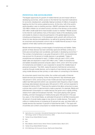 32
POTENTIAL FOR ACCELERATION
The largest opportunity for growth of mobile Internet use and impact will be in
developing economies, where access to the Internet has important implications
for economic development, potentially helping hundreds of millions of people to
leapfrog into the 21st-century global economy. At this time, half of the world’s
adult population uses no banking services. UNICEF estimates that more than
100 million children do not attend school, and few of the farmers on the world’s
500 million small-scale farms have broader access to markets.18
Mobile access
to the Internet could address many of the basics needs of the developing world
and enable its citizens to become participants in the global digital economy,
including as entrepreneurs. In the developed world, growth will continue to be
driven by new devices and applications, as well as by growing intensity of use
as consumers and businesses come to rely on mobile Internet access in more
aspects of their daily routines and operations.
Mobile Internet technology consists largely of smartphones and tablets. Sales
growth of these devices has been extremely rapid and will likely continue at a
brisk pace and perhaps even accelerate, particularly in developing economies.19
The number of smartphones in use grew 50 percent in 2012, and smartphones
now account for 30 percent of mobile devices in use globally.20
Sales of
smartphones are projected to reach 1.3 billion units per year in 2013, while
tablet sales are expected to reach 200 million units.21
Sales of smartphones
and tablets exceeded personal computer sales in 2010, and in 2013 the number
of smartphones and tablets in use is expected to exceed the installed base of
personal computers.22
By 2025, nearly 80 percent of all Internet connections
could be through mobile devices, and a majority of new Internet users could be
using mobile devices as their primary or sole means of connecting to the Internet.
As consumers spend more time online, the number and quality of Internet-
based services are increasing, further driving demand. App downloads grew
150 percent in 2012, and an array of new mobile services have emerged. So-
called near-field payments (which use unpowered radio frequency chips to easily
exchange data between devices) grew 400 percent in 2012, and are expected to
increase 20-fold by 2016.23
These are the systems that allow consumers to wave
a phone near a point of sale terminal to make a payment, for example. Media and
entertainment consumption on mobile devices has grown and is rapidly shifting
viewers from cable and broadcast channels. Time spent playing video games,
emailing, and text messaging on mobile phones grew 200 percent in the past
four years. In the United States, an estimated 30 percent of all Web browsing and
40 percent of social media usage is now done on mobile devices. Time spent
online on mobile phones is increasing at 25 percent per year, and data traffic on
mobile devices has reached 15 percent of total Internet traffic.24
The rapid shift
of activities and content consumption to mobile Internet devices could represent
18	 Agriculture at a crossroads, International Assessment of Agricultural Knowledge, Science and
Technology, Center for Resource Economics, 2009.
19	 Yankee Group Global Mobile Forecast.
20	Ibid.
21	Ibid.
22	 Mary Meeker, Internet trends, Kleiner Perkins Caufield & Byers, March 2013.
23	 Yankee Group Global Mobile Forecast.
24	 2012 McKinsey US iConsumer Survey; StatCounter Global Stats.
 