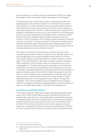 33Disruptive technologies: Advances that will transform life, business, and the global economy
McKinsey Global Institute
only the beginning of a long-term trend. It is possible that by 2025, a far higher
percentage of media consumption could be dominated by this technology.25
The level of demand for mobile Internet access in developing economies will
depend largely on how well device makers and mobile Internet services tailor
their offerings to the needs of people who are just entering the global consumer
class. While Internet use has been growing by 25 percent a year in developing
economies (compared with 5 percent in advanced economies), 64 percent of the
population in developing economies are not yet connected.26
By 2016 developing
economy markets are expected to be the largest source of smartphone market
growth. India’s share of global smartphone sales is expected to grow from
2 percent in 2012 to 9 percent in 2016, and Brazil’s share is expected to rise from
2 percent to 5 percent.27
Continued reductions in the prices of smartphones and
data plans should help sustain rapid adoption rates. Anticipated decomponent
costs are expected to continue to decline, which could reduce producer costs for
midrange smartphones by about 30 percent by 2016.
The evolution of smartphone hardware and the emergence of other mobile
devices should also help fuel sales and inspire new uses. Wearable devices such
as the Google Glass not only make it possible to deliver all sorts of content in
novel ways (for example, projecting images from the Web that appear to float in
space in front of the wearer), but also make it possible to develop “augmented
reality” applications that let the wearer step into virtual spaces just as virtual
reality goggles do. This technology has obvious applications for entertainment
and gaming, but these devices could also be used to help people in new ways.
For example, a wearable mobile device could be programmed to help Alzheimer’s
patients recognize people and remind them of what various objects around the
home are. Instant translation apps on wearable devices could be used to read
signs and menus, making travel to foreign lands far easier. Finally, as mobile
Internet devices become more integrated into day-to-day life—and gain new
capabilities—they have the potential to become intelligent personal assistants,
capable of managing our schedules, answering questions, and even alerting us to
important information (see Chapter 2, “Automation of knowledge work”).
POTENTIAL ECONOMIC IMPACT
In the uses we analyzed, mobile Internet usage could generate global economic
impact of $3.7 trillion to $10.8 trillion per year by 2025 (Exhibit 2). Half of this
potential value could come from using mobile devices to spread Internet access
in developing regions. More than 3.5 billion citizens in developing economies are
expected to have access to the Internet in 2025, more than two billion of them
via mobile Internet services. People who have had poor access to education,
health care, and government services and have never participated in the formal
economy could become participants in the global economy through the Internet.
25	 2012 McKinsey US iConsumer Survey.
26	 Online and upcoming: The Internet’s impact on aspiring countries, McKinsey Global Institute,
January 2012.
27	 Worldwide quarterly mobile phone forecast, IDC, March 2012.
 