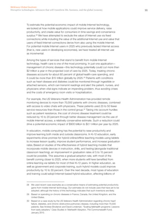 35Disruptive technologies: Advances that will transform life, business, and the global economy
McKinsey Global Institute
To estimate the potential economic impact of mobile Internet technology,
we looked at how mobile applications could improve service delivery, raise
productivity, and create value for consumers in time savings and convenience
surplus.28
We have attempted to exclude the value of Internet use via fixed
connections while including the value of the additional Internet use and value that
users of fixed Internet connections derive from also using the mobile Internet.
For potential mobile Internet users in 2025 who previously lacked Internet access
(that is, new users in developing economies), we have treated all Internet use
as incremental.
Among the types of services that stand to benefit from mobile Internet
technology, health care is one of the most promising. In just one application—
management of chronic disease—this technology potentially could cut more than
$2 trillion a year in the projected cost of care by 2025. Today, treating chronic
diseases accounts for about 60 percent of global health-care spending, and
it could be more than $15 trillion globally by 2025.29
Patients with conditions
such as heart disease and diabetes could be monitored through ingestible or
attached sensors, which can transmit readings and alert the patient, nurses, and
physicians when vital signs indicate an impending problem, thus avoiding crises
and the costs of emergency room visits or hospitalization.
For example, the US Veterans Health Administration has provided remote
monitoring devices to more than 70,000 patients with chronic diseases, combined
with access to video chats with physicians. These patients used 20 to 50 fewer
service resources than those in the control group.30
Taking into account hurdles
such as patient resistance, the cost of chronic disease treatment could be
reduced by 10 to 20 percent through better disease management via the use of
mobile Internet access, a relatively conservative estimate. Such a reduction could
drive a potential economic impact of $900 billion to $2.1 trillion per year by 2025.
In education, mobile computing has the potential to raise productivity and
improve learning both inside and outside classrooms. In K–12 education, early
experiments show promise for hybrid online/offline teaching models using tablets
to increase lesson quality, improve student performance, and increase graduation
rates. Based on studies of the effectiveness of hybrid teaching models that
incorporate mobile devices in instruction, drills, and testing (alongside traditional
classroom teaching), an improvement in graduation rates of 5 to 15 percent
could be possible. This assumes a gradual adoption rate, with most of the
benefit coming closer to 2025, when more students will have benefited from
online learning via tablets for most of their K–12 years. In higher education, as
well as government and corporate training, such hybrid models could improve
productivity by 10 to 30 percent. Over the next decade, most types of education
and training could adopt Internet-based hybrid education, affecting billions of
28	 We used recent case examples as a conservative means of estimating potential productivity
gains from mobile Internet technology. Our estimates do not include uses that have yet to be
adopted, although the history of this technology indicates that such inventions are likely.
29	 Based on spending on chronic diseases in France, Canada, the United Kingdom, and the
United States.
30	 Based on a case study by the US Veterans Health Administration regarding chronic heart
failure, diabetes, and chronic obstructive pulmonary disease, including more than 70,000
patients. See Andrew Broderick and David Lindeman, “Scaling telehealth programs: Lessons
from early adopters,” Case Studies in Telehealth Adoption, The Commonwealth Fund,
January 2013.
 